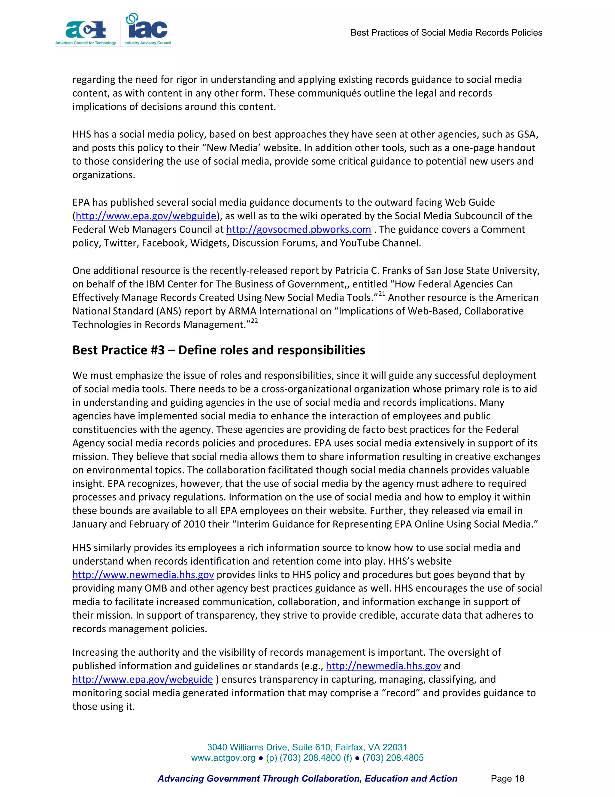Best Practices of Social Media Records Policies




regarding the need for rigor in understanding and applying existing records guidance to social media
content, as with content in any other form. These communiqués outline the legal and records
implications of decisions around this content.

HHS has a social media policy, based on best approaches they have seen at other agencies, such as GSA,
and posts this policy to their “New Media’ website. In addition other tools, such as a one-page handout
to those considering the use of social media, provide some critical guidance to potential new users and
organizations.

EPA has published several social media guidance documents to the outward facing Web Guide
(http://www.epa.gov/webguide), as well as to the wiki operated by the Social Media Subcouncil of the
Federal Web Managers Council at http://govsocmed.pbworks.com . The guidance covers a Comment
policy, Twitter, Facebook, Widgets, Discussion Forums, and YouTube Channel.

One additional resource is the recently-released report by Patricia C. Franks of San Jose State University,
on behalf of the IBM Center for The Business of Government,, entitled “How Federal Agencies Can
Effectively Manage Records Created Using New Social Media Tools.”21 Another resource is the American
National Standard (ANS) report by ARMA International on “Implications of Web-Based, Collaborative
Technologies in Records Management.”22

Best Practice #3 – Define roles and responsibilities
We must emphasize the issue of roles and responsibilities, since it will guide any successful deployment
of social media tools. There needs to be a cross-organizational organization whose primary role is to aid
in understanding and guiding agencies in the use of social media and records implications. Many
agencies have implemented social media to enhance the interaction of employees and public
constituencies with the agency. These agencies are providing de facto best practices for the Federal
Agency social media records policies and procedures. EPA uses social media extensively in support of its
mission. They believe that social media allows them to share information resulting in creative exchanges
on environmental topics. The collaboration facilitated though social media channels provides valuable
insight. EPA recognizes, however, that the use of social media by the agency must adhere to required
processes and privacy regulations. Information on the use of social media and how to employ it within
these bounds are available to all EPA employees on their website. Further, they released via email in
January and February of 2010 their “Interim Guidance for Representing EPA Online Using Social Media.”

HHS similarly provides its employees a rich information source to know how to use social media and
understand when records identification and retention come into play. HHS’s website
http://www.newmedia.hhs.gov provides links to HHS policy and procedures but goes beyond that by
providing many OMB and other agency best practices guidance as well. HHS encourages the use of social
media to facilitate increased communication, collaboration, and information exchange in support of
their mission. In support of transparency, they strive to provide credible, accurate data that adheres to
records management policies.

Increasing the authority and the visibility of records management is important. The oversight of
published information and guidelines or standards (e.g., http://newmedia.hhs.gov and
http://www.epa.gov/webguide ) ensures transparency in capturing, managing, classifying, and
monitoring social media generated information that may comprise a “record” and provides guidance to
those using it.


                             3040 Williams Drive, Suite 610, Fairfax, VA 22031
                           www.actgov.org ● (p) (703) 208.4800 (f) ● (703) 208.4805

                   Advancing Government Through Collaboration, Education and Action                Page 18
 