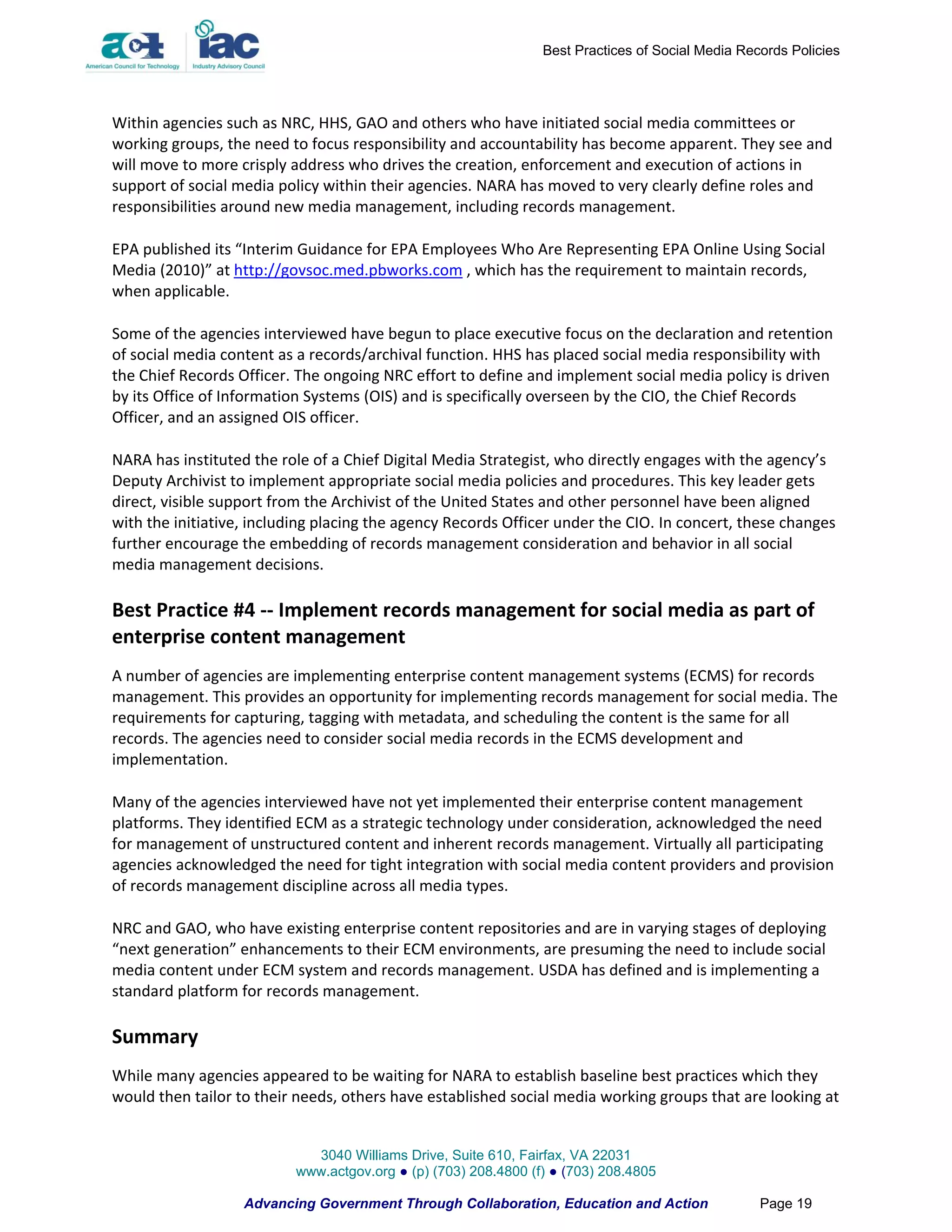 Best Practices of Social Media Records Policies




Within agencies such as NRC, HHS, GAO and others who have initiated social media committees or
working groups, the need to focus responsibility and accountability has become apparent. They see and
will move to more crisply address who drives the creation, enforcement and execution of actions in
support of social media policy within their agencies. NARA has moved to very clearly define roles and
responsibilities around new media management, including records management.

EPA published its “Interim Guidance for EPA Employees Who Are Representing EPA Online Using Social
Media (2010)” at http://govsoc.med.pbworks.com , which has the requirement to maintain records,
when applicable.

Some of the agencies interviewed have begun to place executive focus on the declaration and retention
of social media content as a records/archival function. HHS has placed social media responsibility with
the Chief Records Officer. The ongoing NRC effort to define and implement social media policy is driven
by its Office of Information Systems (OIS) and is specifically overseen by the CIO, the Chief Records
Officer, and an assigned OIS officer.

NARA has instituted the role of a Chief Digital Media Strategist, who directly engages with the agency’s
Deputy Archivist to implement appropriate social media policies and procedures. This key leader gets
direct, visible support from the Archivist of the United States and other personnel have been aligned
with the initiative, including placing the agency Records Officer under the CIO. In concert, these changes
further encourage the embedding of records management consideration and behavior in all social
media management decisions.

Best Practice #4 -- Implement records management for social media as part of
enterprise content management
A number of agencies are implementing enterprise content management systems (ECMS) for records
management. This provides an opportunity for implementing records management for social media. The
requirements for capturing, tagging with metadata, and scheduling the content is the same for all
records. The agencies need to consider social media records in the ECMS development and
implementation.

Many of the agencies interviewed have not yet implemented their enterprise content management
platforms. They identified ECM as a strategic technology under consideration, acknowledged the need
for management of unstructured content and inherent records management. Virtually all participating
agencies acknowledged the need for tight integration with social media content providers and provision
of records management discipline across all media types.

NRC and GAO, who have existing enterprise content repositories and are in varying stages of deploying
“next generation” enhancements to their ECM environments, are presuming the need to include social
media content under ECM system and records management. USDA has defined and is implementing a
standard platform for records management.

Summary
While many agencies appeared to be waiting for NARA to establish baseline best practices which they
would then tailor to their needs, others have established social media working groups that are looking at


                            3040 Williams Drive, Suite 610, Fairfax, VA 22031
                          www.actgov.org ● (p) (703) 208.4800 (f) ● (703) 208.4805

                   Advancing Government Through Collaboration, Education and Action               Page 19
 