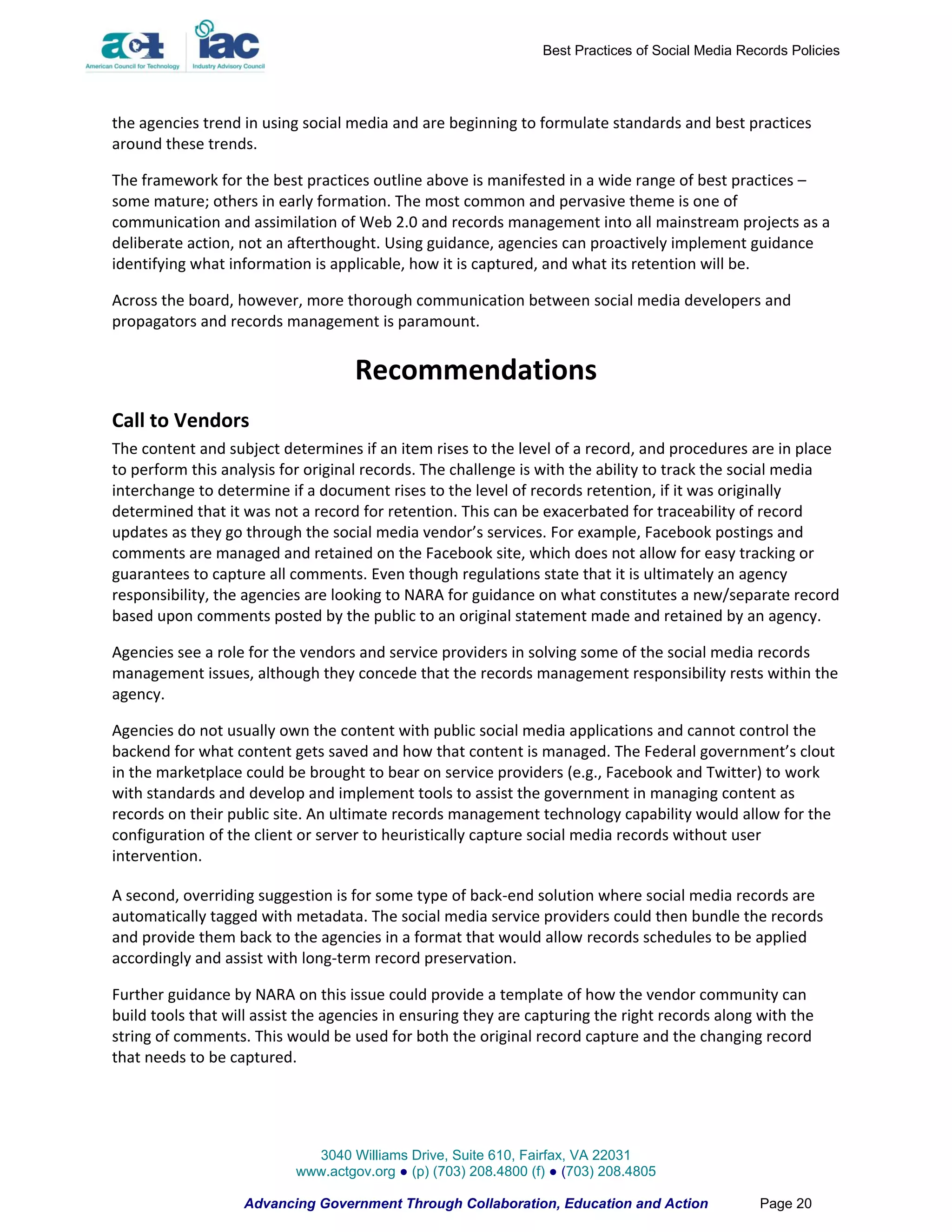 Best Practices of Social Media Records Policies




the agencies trend in using social media and are beginning to formulate standards and best practices
around these trends.

The framework for the best practices outline above is manifested in a wide range of best practices –
some mature; others in early formation. The most common and pervasive theme is one of
communication and assimilation of Web 2.0 and records management into all mainstream projects as a
deliberate action, not an afterthought. Using guidance, agencies can proactively implement guidance
identifying what information is applicable, how it is captured, and what its retention will be.

Across the board, however, more thorough communication between social media developers and
propagators and records management is paramount.


                                    Recommendations
Call to Vendors
The content and subject determines if an item rises to the level of a record, and procedures are in place
to perform this analysis for original records. The challenge is with the ability to track the social media
interchange to determine if a document rises to the level of records retention, if it was originally
determined that it was not a record for retention. This can be exacerbated for traceability of record
updates as they go through the social media vendor’s services. For example, Facebook postings and
comments are managed and retained on the Facebook site, which does not allow for easy tracking or
guarantees to capture all comments. Even though regulations state that it is ultimately an agency
responsibility, the agencies are looking to NARA for guidance on what constitutes a new/separate record
based upon comments posted by the public to an original statement made and retained by an agency.

Agencies see a role for the vendors and service providers in solving some of the social media records
management issues, although they concede that the records management responsibility rests within the
agency.

Agencies do not usually own the content with public social media applications and cannot control the
backend for what content gets saved and how that content is managed. The Federal government’s clout
in the marketplace could be brought to bear on service providers (e.g., Facebook and Twitter) to work
with standards and develop and implement tools to assist the government in managing content as
records on their public site. An ultimate records management technology capability would allow for the
configuration of the client or server to heuristically capture social media records without user
intervention.

A second, overriding suggestion is for some type of back-end solution where social media records are
automatically tagged with metadata. The social media service providers could then bundle the records
and provide them back to the agencies in a format that would allow records schedules to be applied
accordingly and assist with long-term record preservation.

Further guidance by NARA on this issue could provide a template of how the vendor community can
build tools that will assist the agencies in ensuring they are capturing the right records along with the
string of comments. This would be used for both the original record capture and the changing record
that needs to be captured.




                             3040 Williams Drive, Suite 610, Fairfax, VA 22031
                           www.actgov.org ● (p) (703) 208.4800 (f) ● (703) 208.4805

                   Advancing Government Through Collaboration, Education and Action                Page 20
 