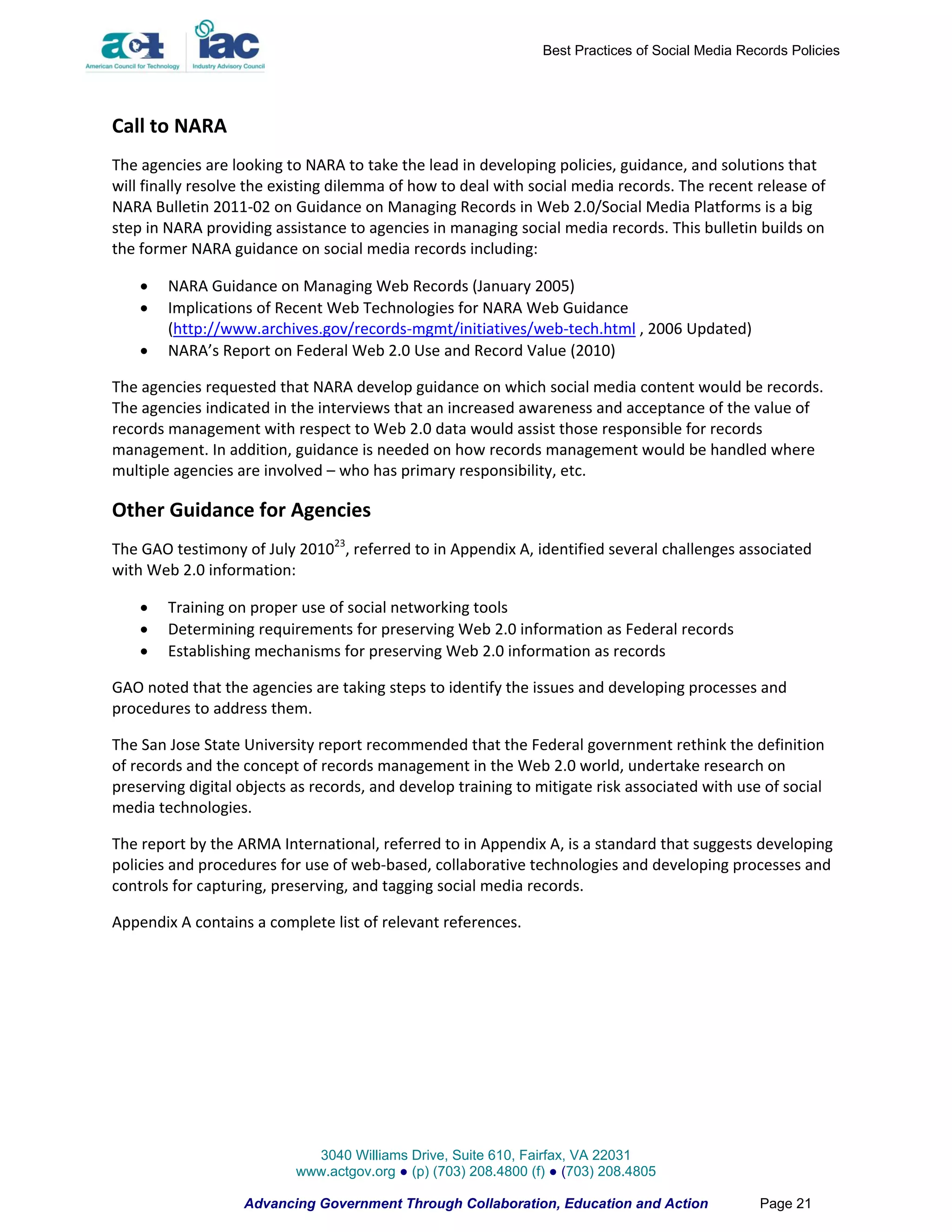 Best Practices of Social Media Records Policies




Call to NARA
The agencies are looking to NARA to take the lead in developing policies, guidance, and solutions that
will finally resolve the existing dilemma of how to deal with social media records. The recent release of
NARA Bulletin 2011-02 on Guidance on Managing Records in Web 2.0/Social Media Platforms is a big
step in NARA providing assistance to agencies in managing social media records. This bulletin builds on
the former NARA guidance on social media records including:

       NARA Guidance on Managing Web Records (January 2005)
       Implications of Recent Web Technologies for NARA Web Guidance
        (http://www.archives.gov/records-mgmt/initiatives/web-tech.html , 2006 Updated)
       NARA’s Report on Federal Web 2.0 Use and Record Value (2010)

The agencies requested that NARA develop guidance on which social media content would be records.
The agencies indicated in the interviews that an increased awareness and acceptance of the value of
records management with respect to Web 2.0 data would assist those responsible for records
management. In addition, guidance is needed on how records management would be handled where
multiple agencies are involved – who has primary responsibility, etc.

Other Guidance for Agencies
The GAO testimony of July 201023, referred to in Appendix A, identified several challenges associated
with Web 2.0 information:

       Training on proper use of social networking tools
       Determining requirements for preserving Web 2.0 information as Federal records
       Establishing mechanisms for preserving Web 2.0 information as records

GAO noted that the agencies are taking steps to identify the issues and developing processes and
procedures to address them.

The San Jose State University report recommended that the Federal government rethink the definition
of records and the concept of records management in the Web 2.0 world, undertake research on
preserving digital objects as records, and develop training to mitigate risk associated with use of social
media technologies.

The report by the ARMA International, referred to in Appendix A, is a standard that suggests developing
policies and procedures for use of web-based, collaborative technologies and developing processes and
controls for capturing, preserving, and tagging social media records.

Appendix A contains a complete list of relevant references.




                             3040 Williams Drive, Suite 610, Fairfax, VA 22031
                           www.actgov.org ● (p) (703) 208.4800 (f) ● (703) 208.4805

                   Advancing Government Through Collaboration, Education and Action                Page 21
 