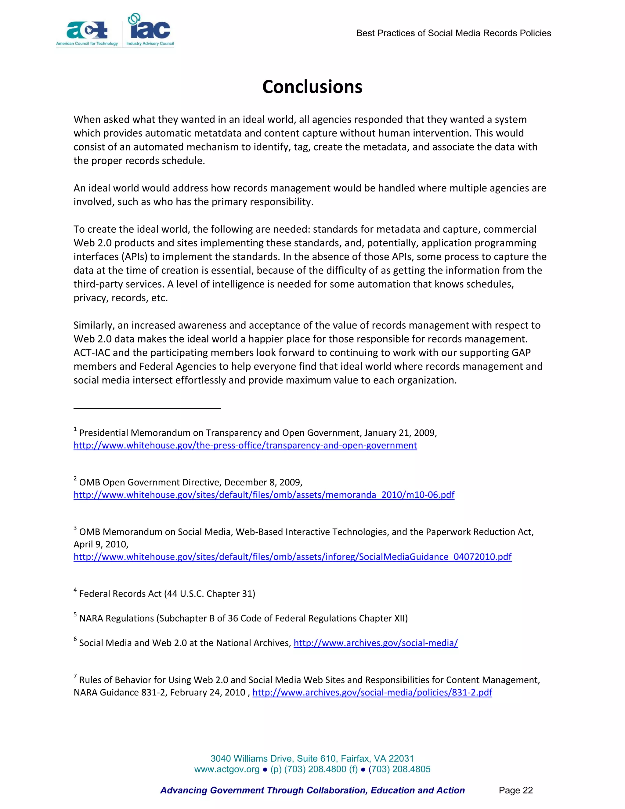 Best Practices of Social Media Records Policies




                                                 Conclusions
When asked what they wanted in an ideal world, all agencies responded that they wanted a system
which provides automatic metatdata and content capture without human intervention. This would
consist of an automated mechanism to identify, tag, create the metadata, and associate the data with
the proper records schedule.

An ideal world would address how records management would be handled where multiple agencies are
involved, such as who has the primary responsibility.

To create the ideal world, the following are needed: standards for metadata and capture, commercial
Web 2.0 products and sites implementing these standards, and, potentially, application programming
interfaces (APIs) to implement the standards. In the absence of those APIs, some process to capture the
data at the time of creation is essential, because of the difficulty of as getting the information from the
third-party services. A level of intelligence is needed for some automation that knows schedules,
privacy, records, etc.

Similarly, an increased awareness and acceptance of the value of records management with respect to
Web 2.0 data makes the ideal world a happier place for those responsible for records management.
ACT-IAC and the participating members look forward to continuing to work with our supporting GAP
members and Federal Agencies to help everyone find that ideal world where records management and
social media intersect effortlessly and provide maximum value to each organization.



1
 Presidential Memorandum on Transparency and Open Government, January 21, 2009,
http://www.whitehouse.gov/the-press-office/transparency-and-open-government


2
 OMB Open Government Directive, December 8, 2009,
http://www.whitehouse.gov/sites/default/files/omb/assets/memoranda_2010/m10-06.pdf


3
 OMB Memorandum on Social Media, Web-Based Interactive Technologies, and the Paperwork Reduction Act,
April 9, 2010,
http://www.whitehouse.gov/sites/default/files/omb/assets/inforeg/SocialMediaGuidance_04072010.pdf


4
    Federal Records Act (44 U.S.C. Chapter 31)
5
    NARA Regulations (Subchapter B of 36 Code of Federal Regulations Chapter XII)
6
    Social Media and Web 2.0 at the National Archives, http://www.archives.gov/social-media/


7
 Rules of Behavior for Using Web 2.0 and Social Media Web Sites and Responsibilities for Content Management,
NARA Guidance 831-2, February 24, 2010 , http://www.archives.gov/social-media/policies/831-2.pdf




                                 3040 Williams Drive, Suite 610, Fairfax, VA 22031
                               www.actgov.org ● (p) (703) 208.4800 (f) ● (703) 208.4805

                       Advancing Government Through Collaboration, Education and Action                Page 22
 