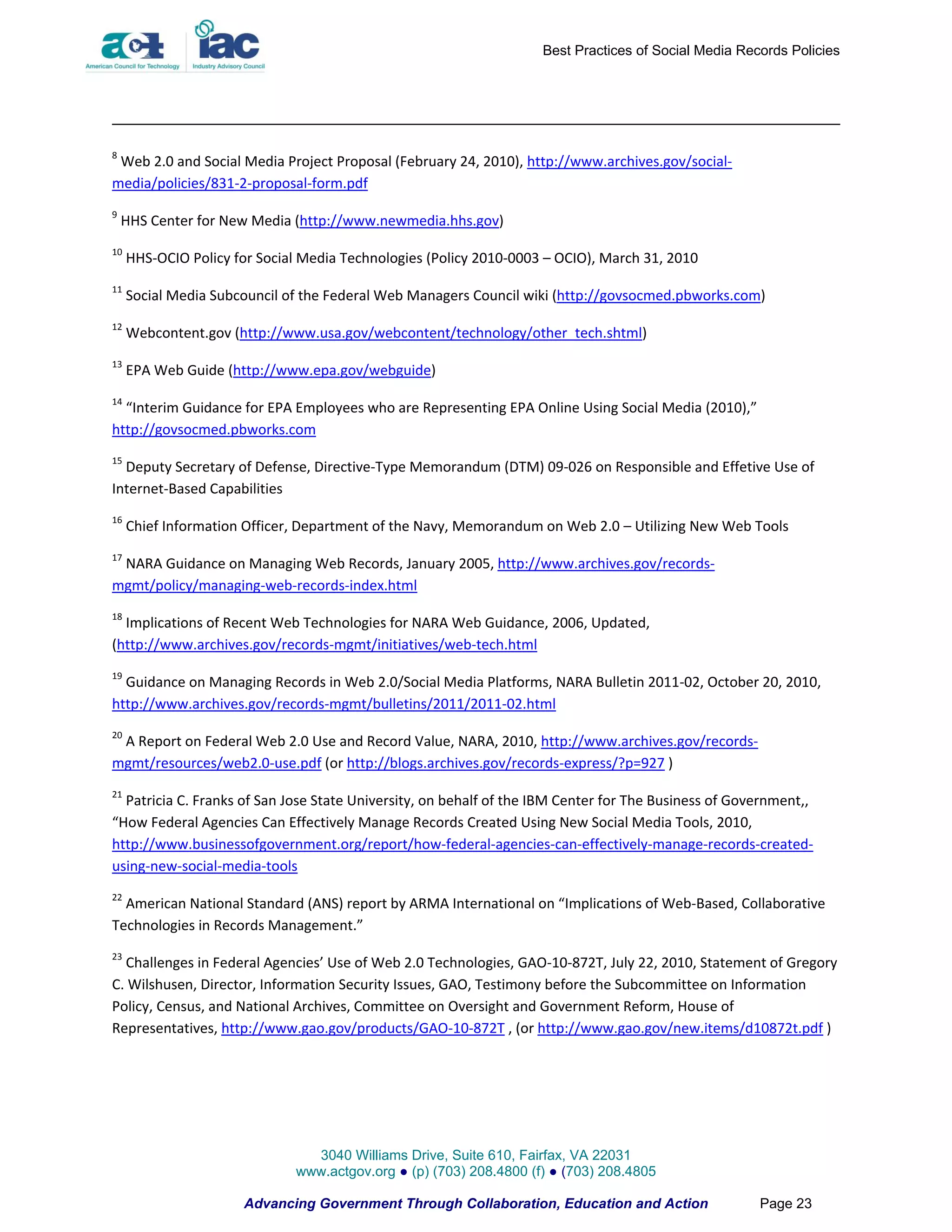 Best Practices of Social Media Records Policies




8
 Web 2.0 and Social Media Project Proposal (February 24, 2010), http://www.archives.gov/social-
media/policies/831-2-proposal-form.pdf
9
    HHS Center for New Media (http://www.newmedia.hhs.gov)
10
     HHS-OCIO Policy for Social Media Technologies (Policy 2010-0003 – OCIO), March 31, 2010
11
     Social Media Subcouncil of the Federal Web Managers Council wiki (http://govsocmed.pbworks.com)
12
     Webcontent.gov (http://www.usa.gov/webcontent/technology/other_tech.shtml)
13
     EPA Web Guide (http://www.epa.gov/webguide)
14
  “Interim Guidance for EPA Employees who are Representing EPA Online Using Social Media (2010),”
http://govsocmed.pbworks.com
15
  Deputy Secretary of Defense, Directive-Type Memorandum (DTM) 09-026 on Responsible and Effetive Use of
Internet-Based Capabilities
16
     Chief Information Officer, Department of the Navy, Memorandum on Web 2.0 – Utilizing New Web Tools
17
 NARA Guidance on Managing Web Records, January 2005, http://www.archives.gov/records-
mgmt/policy/managing-web-records-index.html
18
  Implications of Recent Web Technologies for NARA Web Guidance, 2006, Updated,
(http://www.archives.gov/records-mgmt/initiatives/web-tech.html
19
  Guidance on Managing Records in Web 2.0/Social Media Platforms, NARA Bulletin 2011-02, October 20, 2010,
http://www.archives.gov/records-mgmt/bulletins/2011/2011-02.html
20
 A Report on Federal Web 2.0 Use and Record Value, NARA, 2010, http://www.archives.gov/records-
mgmt/resources/web2.0-use.pdf (or http://blogs.archives.gov/records-express/?p=927 )
21
  Patricia C. Franks of San Jose State University, on behalf of the IBM Center for The Business of Government,,
“How Federal Agencies Can Effectively Manage Records Created Using New Social Media Tools, 2010,
http://www.businessofgovernment.org/report/how-federal-agencies-can-effectively-manage-records-created-
using-new-social-media-tools
22
  American National Standard (ANS) report by ARMA International on “Implications of Web-Based, Collaborative
Technologies in Records Management.”
23
  Challenges in Federal Agencies’ Use of Web 2.0 Technologies, GAO-10-872T, July 22, 2010, Statement of Gregory
C. Wilshusen, Director, Information Security Issues, GAO, Testimony before the Subcommittee on Information
Policy, Census, and National Archives, Committee on Oversight and Government Reform, House of
Representatives, http://www.gao.gov/products/GAO-10-872T , (or http://www.gao.gov/new.items/d10872t.pdf )




                                3040 Williams Drive, Suite 610, Fairfax, VA 22031
                              www.actgov.org ● (p) (703) 208.4800 (f) ● (703) 208.4805

                      Advancing Government Through Collaboration, Education and Action                Page 23
 