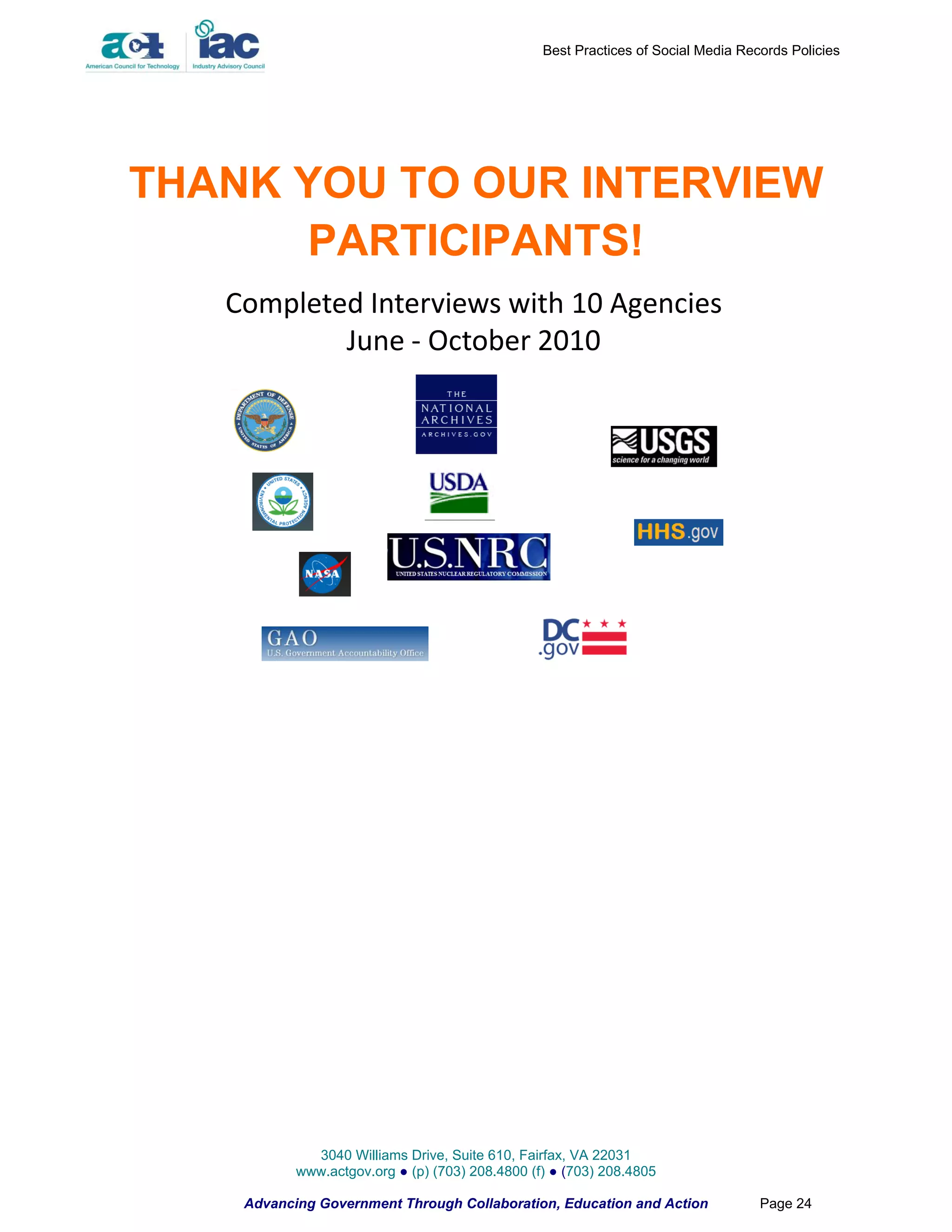 Best Practices of Social Media Records Policies




THANK YOU TO OUR INTERVIEW
      PARTICIPANTS!
   Completed Interviews with 10 Agencies
           June - October 2010




             3040 Williams Drive, Suite 610, Fairfax, VA 22031
           www.actgov.org ● (p) (703) 208.4800 (f) ● (703) 208.4805

    Advancing Government Through Collaboration, Education and Action               Page 24
 