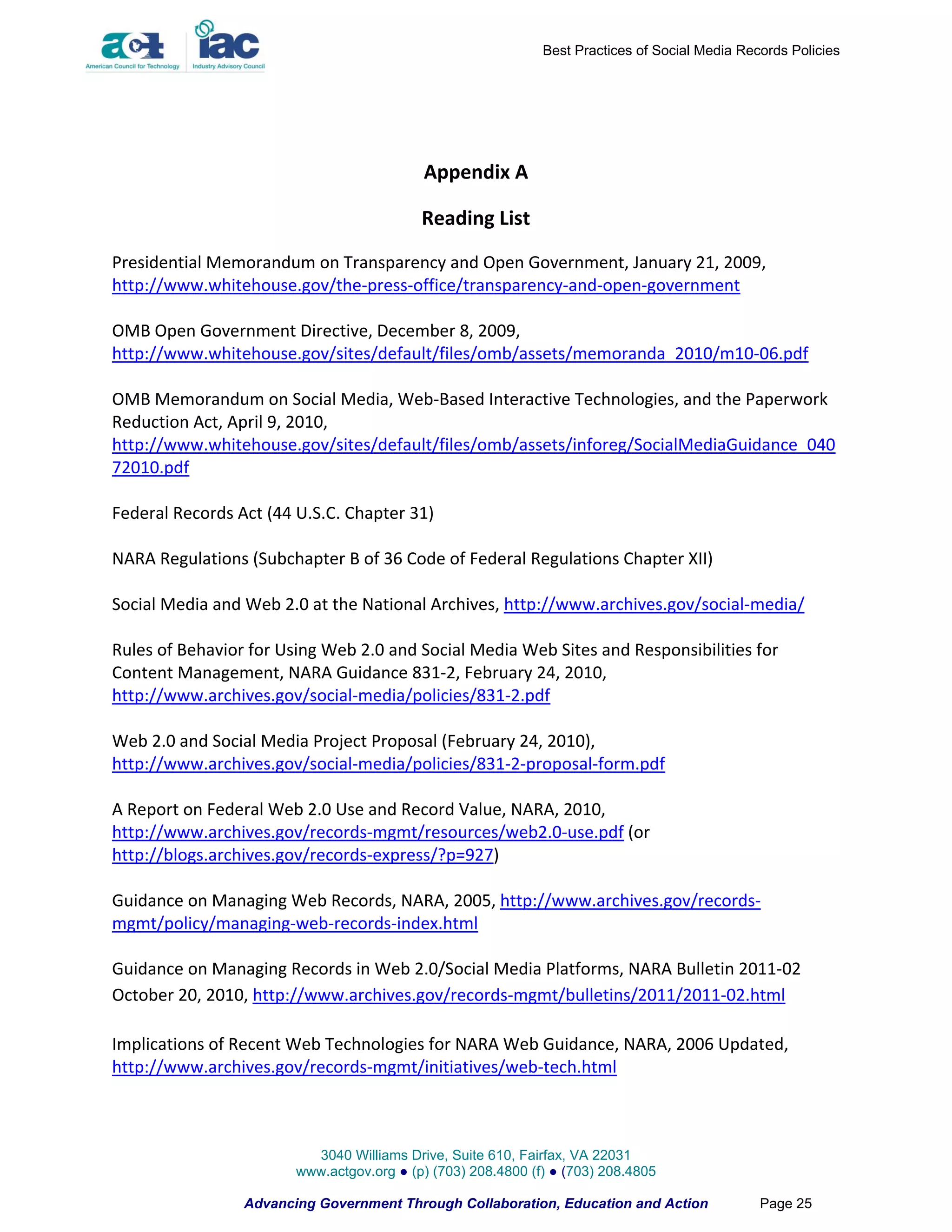 Best Practices of Social Media Records Policies




                                           Appendix A

                                           Reading List
Presidential Memorandum on Transparency and Open Government, January 21, 2009,
http://www.whitehouse.gov/the-press-office/transparency-and-open-government

OMB Open Government Directive, December 8, 2009,
http://www.whitehouse.gov/sites/default/files/omb/assets/memoranda_2010/m10-06.pdf

OMB Memorandum on Social Media, Web-Based Interactive Technologies, and the Paperwork
Reduction Act, April 9, 2010,
http://www.whitehouse.gov/sites/default/files/omb/assets/inforeg/SocialMediaGuidance_040
72010.pdf

Federal Records Act (44 U.S.C. Chapter 31)

NARA Regulations (Subchapter B of 36 Code of Federal Regulations Chapter XII)

Social Media and Web 2.0 at the National Archives, http://www.archives.gov/social-media/

Rules of Behavior for Using Web 2.0 and Social Media Web Sites and Responsibilities for
Content Management, NARA Guidance 831-2, February 24, 2010,
http://www.archives.gov/social-media/policies/831-2.pdf

Web 2.0 and Social Media Project Proposal (February 24, 2010),
http://www.archives.gov/social-media/policies/831-2-proposal-form.pdf

A Report on Federal Web 2.0 Use and Record Value, NARA, 2010,
http://www.archives.gov/records-mgmt/resources/web2.0-use.pdf (or
http://blogs.archives.gov/records-express/?p=927)

Guidance on Managing Web Records, NARA, 2005, http://www.archives.gov/records-
mgmt/policy/managing-web-records-index.html

Guidance on Managing Records in Web 2.0/Social Media Platforms, NARA Bulletin 2011-02
October 20, 2010, http://www.archives.gov/records-mgmt/bulletins/2011/2011-02.html

Implications of Recent Web Technologies for NARA Web Guidance, NARA, 2006 Updated,
http://www.archives.gov/records-mgmt/initiatives/web-tech.html



                          3040 Williams Drive, Suite 610, Fairfax, VA 22031
                        www.actgov.org ● (p) (703) 208.4800 (f) ● (703) 208.4805

                 Advancing Government Through Collaboration, Education and Action               Page 25
 