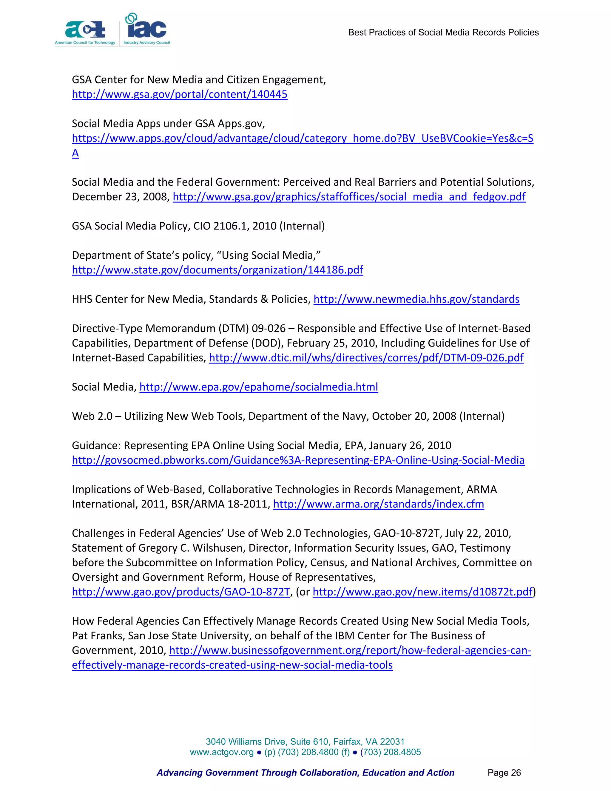 Best Practices of Social Media Records Policies




GSA Center for New Media and Citizen Engagement,
http://www.gsa.gov/portal/content/140445

Social Media Apps under GSA Apps.gov,
https://www.apps.gov/cloud/advantage/cloud/category_home.do?BV_UseBVCookie=Yes&c=S
A

Social Media and the Federal Government: Perceived and Real Barriers and Potential Solutions,
December 23, 2008, http://www.gsa.gov/graphics/staffoffices/social_media_and_fedgov.pdf

GSA Social Media Policy, CIO 2106.1, 2010 (Internal)

Department of State’s policy, “Using Social Media,”
http://www.state.gov/documents/organization/144186.pdf

HHS Center for New Media, Standards & Policies, http://www.newmedia.hhs.gov/standards

Directive-Type Memorandum (DTM) 09-026 – Responsible and Effective Use of Internet-Based
Capabilities, Department of Defense (DOD), February 25, 2010, Including Guidelines for Use of
Internet-Based Capabilities, http://www.dtic.mil/whs/directives/corres/pdf/DTM-09-026.pdf

Social Media, http://www.epa.gov/epahome/socialmedia.html

Web 2.0 – Utilizing New Web Tools, Department of the Navy, October 20, 2008 (Internal)

Guidance: Representing EPA Online Using Social Media, EPA, January 26, 2010
http://govsocmed.pbworks.com/Guidance%3A-Representing-EPA-Online-Using-Social-Media

Implications of Web-Based, Collaborative Technologies in Records Management, ARMA
International, 2011, BSR/ARMA 18-2011, http://www.arma.org/standards/index.cfm

Challenges in Federal Agencies’ Use of Web 2.0 Technologies, GAO-10-872T, July 22, 2010,
Statement of Gregory C. Wilshusen, Director, Information Security Issues, GAO, Testimony
before the Subcommittee on Information Policy, Census, and National Archives, Committee on
Oversight and Government Reform, House of Representatives,
http://www.gao.gov/products/GAO-10-872T, (or http://www.gao.gov/new.items/d10872t.pdf)

How Federal Agencies Can Effectively Manage Records Created Using New Social Media Tools,
Pat Franks, San Jose State University, on behalf of the IBM Center for The Business of
Government, 2010, http://www.businessofgovernment.org/report/how-federal-agencies-can-
effectively-manage-records-created-using-new-social-media-tools




                          3040 Williams Drive, Suite 610, Fairfax, VA 22031
                        www.actgov.org ● (p) (703) 208.4800 (f) ● (703) 208.4805

                 Advancing Government Through Collaboration, Education and Action               Page 26
 