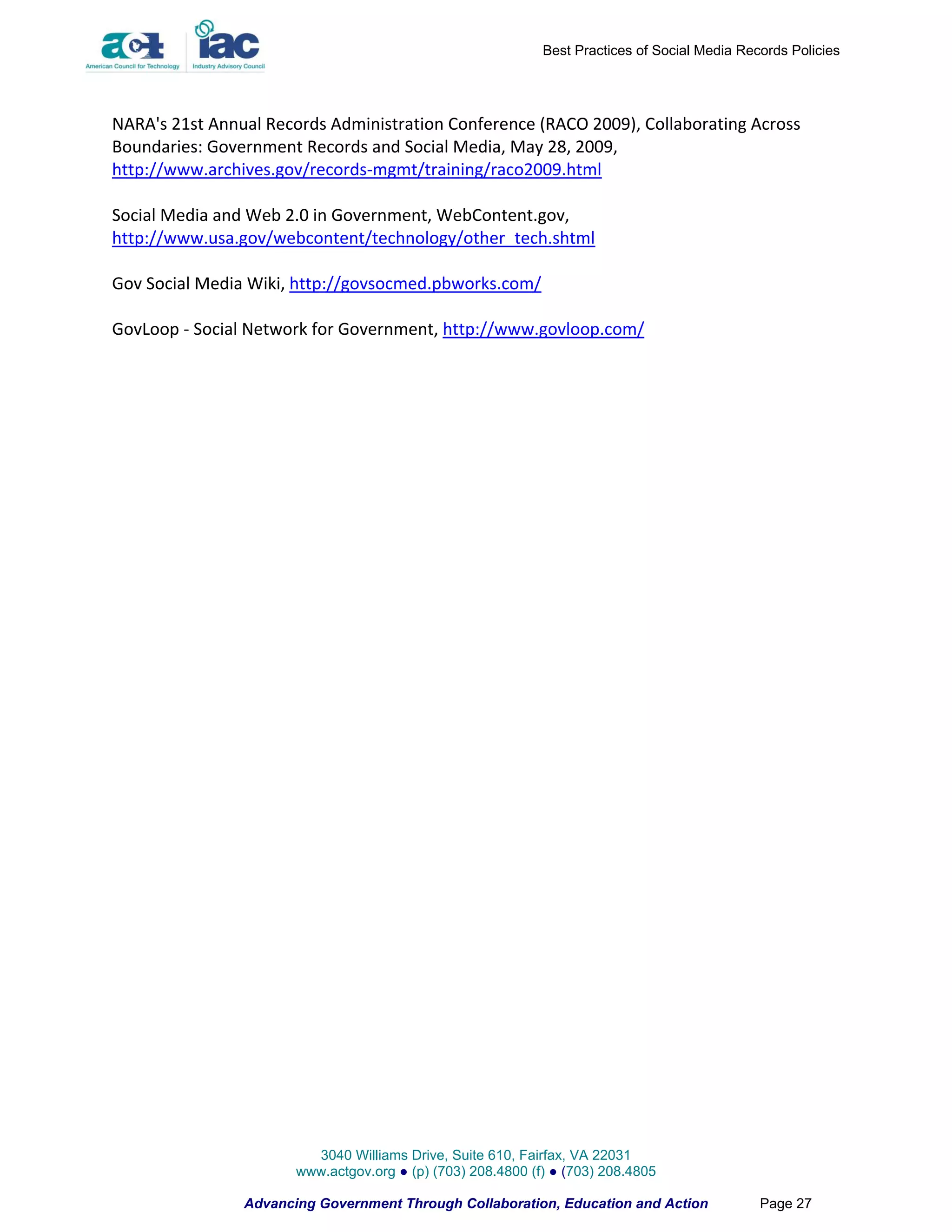 Best Practices of Social Media Records Policies




NARA's 21st Annual Records Administration Conference (RACO 2009), Collaborating Across
Boundaries: Government Records and Social Media, May 28, 2009,
http://www.archives.gov/records-mgmt/training/raco2009.html

Social Media and Web 2.0 in Government, WebContent.gov,
http://www.usa.gov/webcontent/technology/other_tech.shtml

Gov Social Media Wiki, http://govsocmed.pbworks.com/

GovLoop - Social Network for Government, http://www.govloop.com/




                         3040 Williams Drive, Suite 610, Fairfax, VA 22031
                       www.actgov.org ● (p) (703) 208.4800 (f) ● (703) 208.4805

                Advancing Government Through Collaboration, Education and Action               Page 27
 