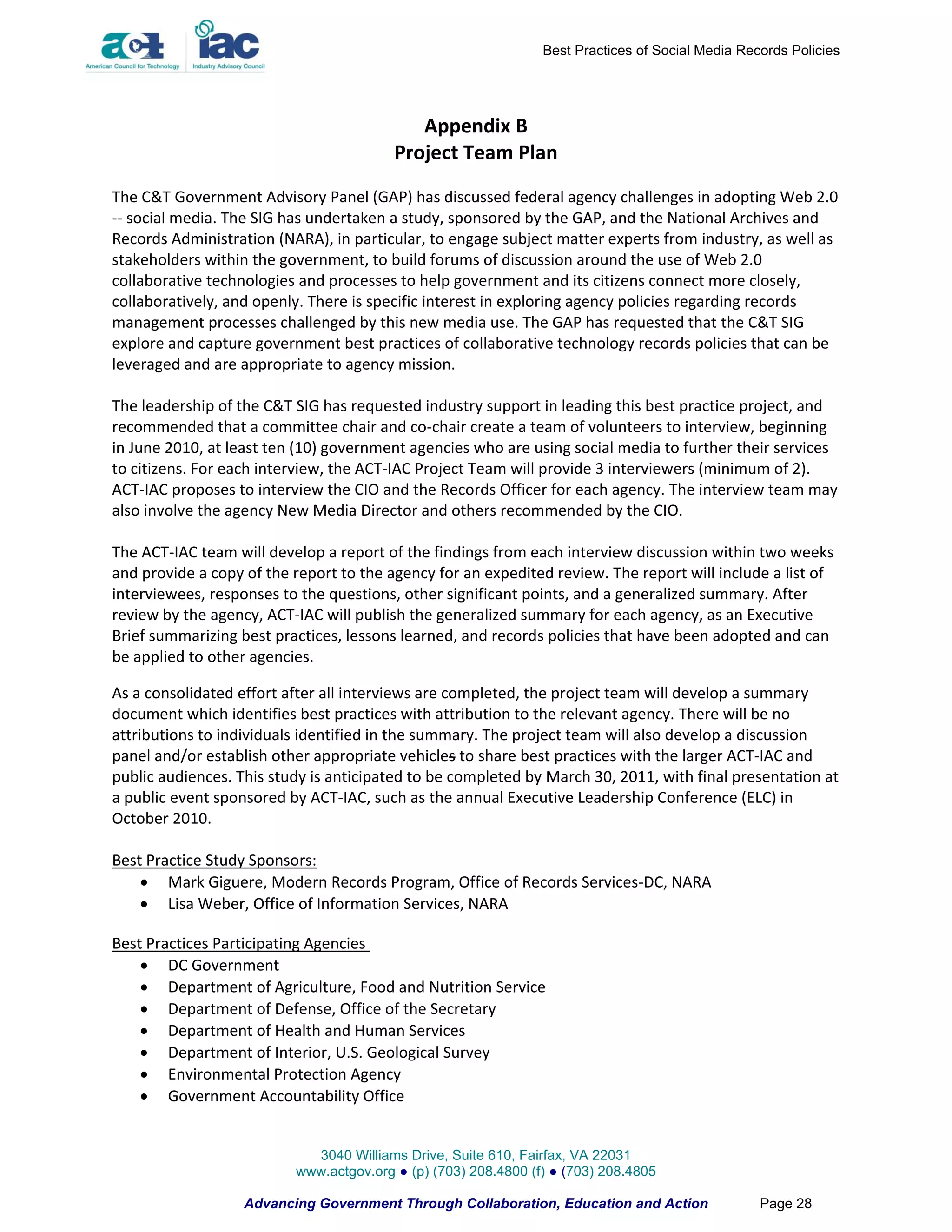 Best Practices of Social Media Records Policies




                                            Appendix B
                                         Project Team Plan
The C&T Government Advisory Panel (GAP) has discussed federal agency challenges in adopting Web 2.0
-- social media. The SIG has undertaken a study, sponsored by the GAP, and the National Archives and
Records Administration (NARA), in particular, to engage subject matter experts from industry, as well as
stakeholders within the government, to build forums of discussion around the use of Web 2.0
collaborative technologies and processes to help government and its citizens connect more closely,
collaboratively, and openly. There is specific interest in exploring agency policies regarding records
management processes challenged by this new media use. The GAP has requested that the C&T SIG
explore and capture government best practices of collaborative technology records policies that can be
leveraged and are appropriate to agency mission.

The leadership of the C&T SIG has requested industry support in leading this best practice project, and
recommended that a committee chair and co-chair create a team of volunteers to interview, beginning
in June 2010, at least ten (10) government agencies who are using social media to further their services
to citizens. For each interview, the ACT-IAC Project Team will provide 3 interviewers (minimum of 2).
ACT-IAC proposes to interview the CIO and the Records Officer for each agency. The interview team may
also involve the agency New Media Director and others recommended by the CIO.

The ACT-IAC team will develop a report of the findings from each interview discussion within two weeks
and provide a copy of the report to the agency for an expedited review. The report will include a list of
interviewees, responses to the questions, other significant points, and a generalized summary. After
review by the agency, ACT-IAC will publish the generalized summary for each agency, as an Executive
Brief summarizing best practices, lessons learned, and records policies that have been adopted and can
be applied to other agencies.

As a consolidated effort after all interviews are completed, the project team will develop a summary
document which identifies best practices with attribution to the relevant agency. There will be no
attributions to individuals identified in the summary. The project team will also develop a discussion
panel and/or establish other appropriate vehicles to share best practices with the larger ACT-IAC and
public audiences. This study is anticipated to be completed by March 30, 2011, with final presentation at
a public event sponsored by ACT-IAC, such as the annual Executive Leadership Conference (ELC) in
October 2010.

Best Practice Study Sponsors:
     Mark Giguere, Modern Records Program, Office of Records Services-DC, NARA
     Lisa Weber, Office of Information Services, NARA

Best Practices Participating Agencies
     DC Government
     Department of Agriculture, Food and Nutrition Service
     Department of Defense, Office of the Secretary
     Department of Health and Human Services
     Department of Interior, U.S. Geological Survey
     Environmental Protection Agency
     Government Accountability Office


                            3040 Williams Drive, Suite 610, Fairfax, VA 22031
                          www.actgov.org ● (p) (703) 208.4800 (f) ● (703) 208.4805

                   Advancing Government Through Collaboration, Education and Action               Page 28
 