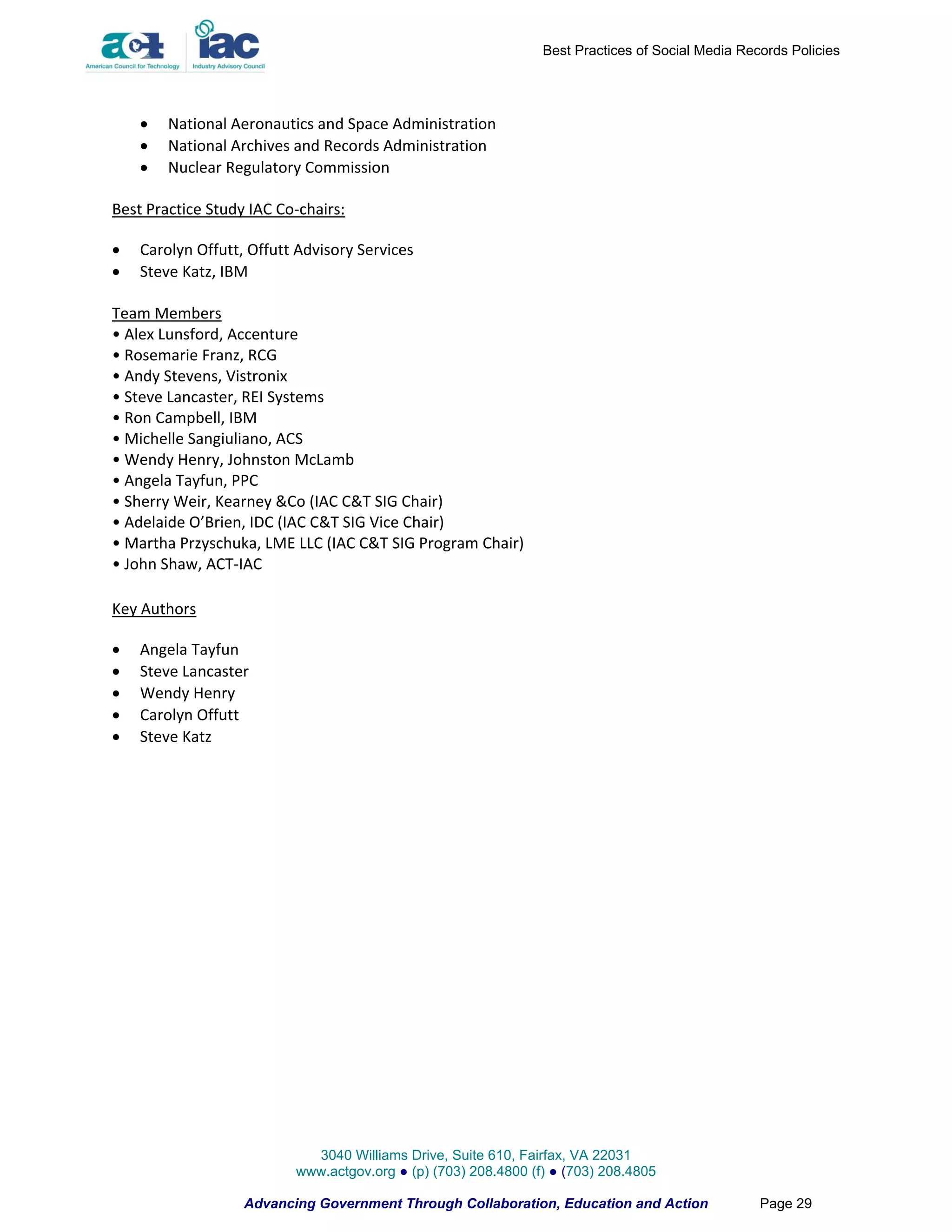Best Practices of Social Media Records Policies




       National Aeronautics and Space Administration
       National Archives and Records Administration
       Nuclear Regulatory Commission

Best Practice Study IAC Co-chairs:

   Carolyn Offutt, Offutt Advisory Services
   Steve Katz, IBM

Team Members
• Alex Lunsford, Accenture
• Rosemarie Franz, RCG
• Andy Stevens, Vistronix
• Steve Lancaster, REI Systems
• Ron Campbell, IBM
• Michelle Sangiuliano, ACS
• Wendy Henry, Johnston McLamb
• Angela Tayfun, PPC
• Sherry Weir, Kearney &Co (IAC C&T SIG Chair)
• Adelaide O’Brien, IDC (IAC C&T SIG Vice Chair)
• Martha Przyschuka, LME LLC (IAC C&T SIG Program Chair)
• John Shaw, ACT-IAC

Key Authors

   Angela Tayfun
   Steve Lancaster
   Wendy Henry
   Carolyn Offutt
   Steve Katz




                            3040 Williams Drive, Suite 610, Fairfax, VA 22031
                          www.actgov.org ● (p) (703) 208.4800 (f) ● (703) 208.4805

                   Advancing Government Through Collaboration, Education and Action               Page 29
 