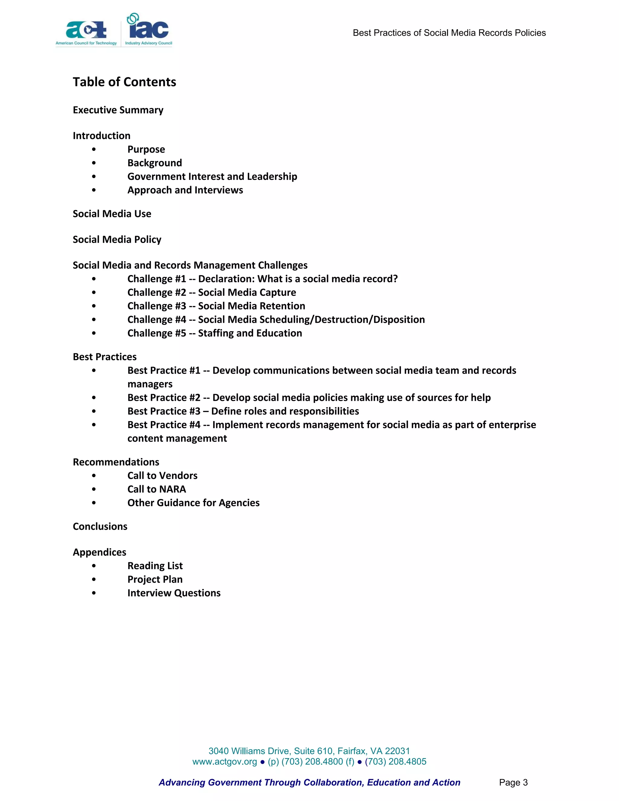 Best Practices of Social Media Records Policies




Table of Contents
Executive Summary

Introduction
    •      Purpose
    •      Background
    •      Government Interest and Leadership
    •      Approach and Interviews

Social Media Use

Social Media Policy

Social Media and Records Management Challenges
    •      Challenge #1 -- Declaration: What is a social media record?
    •      Challenge #2 -- Social Media Capture
    •      Challenge #3 -- Social Media Retention
    •      Challenge #4 -- Social Media Scheduling/Destruction/Disposition
    •      Challenge #5 -- Staffing and Education

Best Practices
    •       Best Practice #1 -- Develop communications between social media team and records
            managers
    •       Best Practice #2 -- Develop social media policies making use of sources for help
    •       Best Practice #3 – Define roles and responsibilities
    •       Best Practice #4 -- Implement records management for social media as part of enterprise
            content management

Recommendations
   •    Call to Vendors
   •    Call to NARA
   •    Other Guidance for Agencies

Conclusions

Appendices
   •       Reading List
   •       Project Plan
   •       Interview Questions




                            3040 Williams Drive, Suite 610, Fairfax, VA 22031
                          www.actgov.org ● (p) (703) 208.4800 (f) ● (703) 208.4805

                   Advancing Government Through Collaboration, Education and Action                Page 3
 