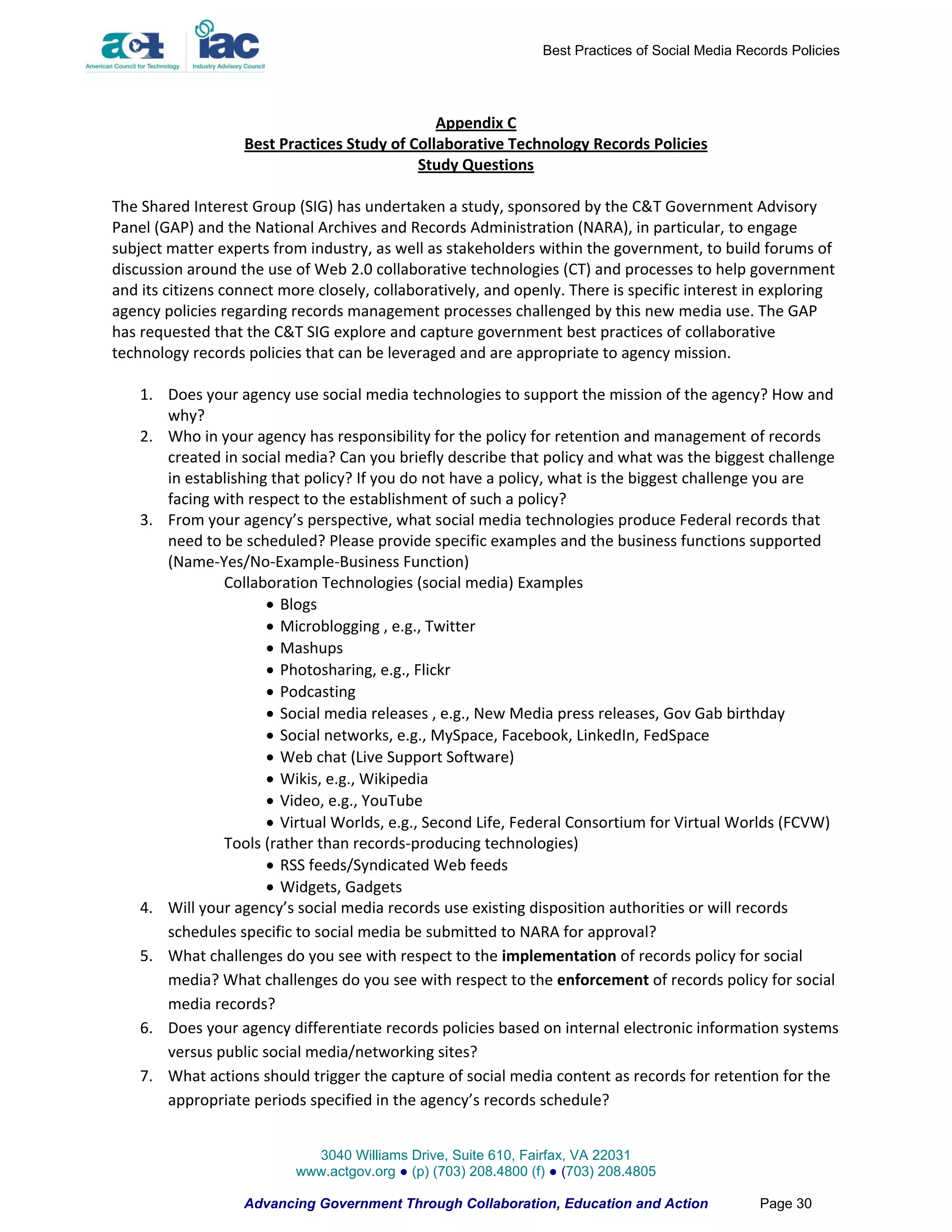 Best Practices of Social Media Records Policies




                                               Appendix C
                   Best Practices Study of Collaborative Technology Records Policies
                                            Study Questions

The Shared Interest Group (SIG) has undertaken a study, sponsored by the C&T Government Advisory
Panel (GAP) and the National Archives and Records Administration (NARA), in particular, to engage
subject matter experts from industry, as well as stakeholders within the government, to build forums of
discussion around the use of Web 2.0 collaborative technologies (CT) and processes to help government
and its citizens connect more closely, collaboratively, and openly. There is specific interest in exploring
agency policies regarding records management processes challenged by this new media use. The GAP
has requested that the C&T SIG explore and capture government best practices of collaborative
technology records policies that can be leveraged and are appropriate to agency mission.

    1. Does your agency use social media technologies to support the mission of the agency? How and
       why?
    2. Who in your agency has responsibility for the policy for retention and management of records
       created in social media? Can you briefly describe that policy and what was the biggest challenge
       in establishing that policy? If you do not have a policy, what is the biggest challenge you are
       facing with respect to the establishment of such a policy?
    3. From your agency’s perspective, what social media technologies produce Federal records that
       need to be scheduled? Please provide specific examples and the business functions supported
       (Name-Yes/No-Example-Business Function)
               Collaboration Technologies (social media) Examples
                       Blogs
                       Microblogging , e.g., Twitter
                       Mashups
                       Photosharing, e.g., Flickr
                       Podcasting
                       Social media releases , e.g., New Media press releases, Gov Gab birthday
                       Social networks, e.g., MySpace, Facebook, LinkedIn, FedSpace
                       Web chat (Live Support Software)
                       Wikis, e.g., Wikipedia
                       Video, e.g., YouTube
                       Virtual Worlds, e.g., Second Life, Federal Consortium for Virtual Worlds (FCVW)
               Tools (rather than records-producing technologies)
                       RSS feeds/Syndicated Web feeds
                       Widgets, Gadgets
    4. Will your agency’s social media records use existing disposition authorities or will records
       schedules specific to social media be submitted to NARA for approval?
    5. What challenges do you see with respect to the implementation of records policy for social
       media? What challenges do you see with respect to the enforcement of records policy for social
       media records?
    6. Does your agency differentiate records policies based on internal electronic information systems
       versus public social media/networking sites?
    7. What actions should trigger the capture of social media content as records for retention for the
       appropriate periods specified in the agency’s records schedule?


                             3040 Williams Drive, Suite 610, Fairfax, VA 22031
                           www.actgov.org ● (p) (703) 208.4800 (f) ● (703) 208.4805

                   Advancing Government Through Collaboration, Education and Action                Page 30
 