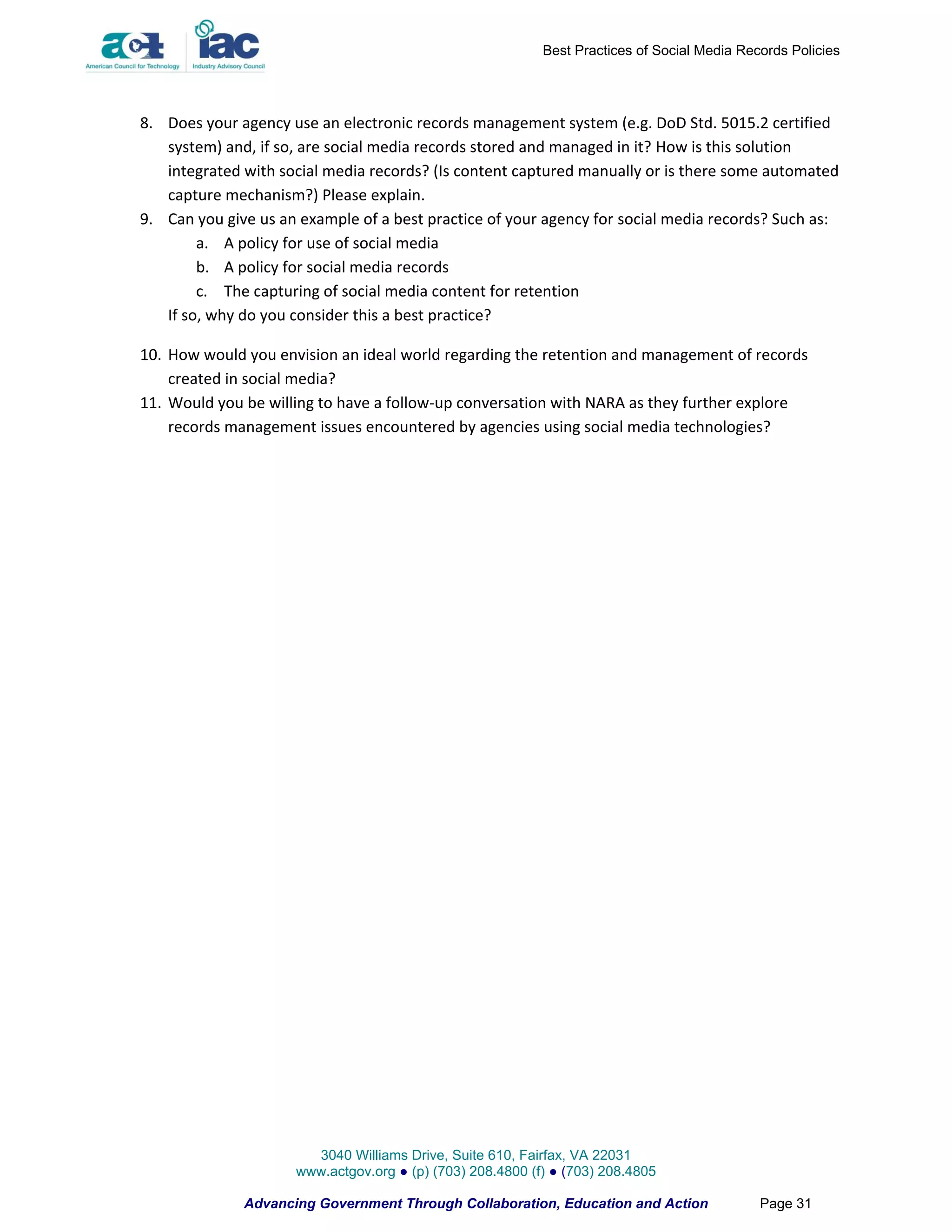 Best Practices of Social Media Records Policies




8. Does your agency use an electronic records management system (e.g. DoD Std. 5015.2 certified
   system) and, if so, are social media records stored and managed in it? How is this solution
   integrated with social media records? (Is content captured manually or is there some automated
   capture mechanism?) Please explain.
9. Can you give us an example of a best practice of your agency for social media records? Such as:
        a. A policy for use of social media
        b. A policy for social media records
        c. The capturing of social media content for retention
   If so, why do you consider this a best practice?

10. How would you envision an ideal world regarding the retention and management of records
    created in social media?
11. Would you be willing to have a follow-up conversation with NARA as they further explore
    records management issues encountered by agencies using social media technologies?




                       3040 Williams Drive, Suite 610, Fairfax, VA 22031
                     www.actgov.org ● (p) (703) 208.4800 (f) ● (703) 208.4805

              Advancing Government Through Collaboration, Education and Action               Page 31
 