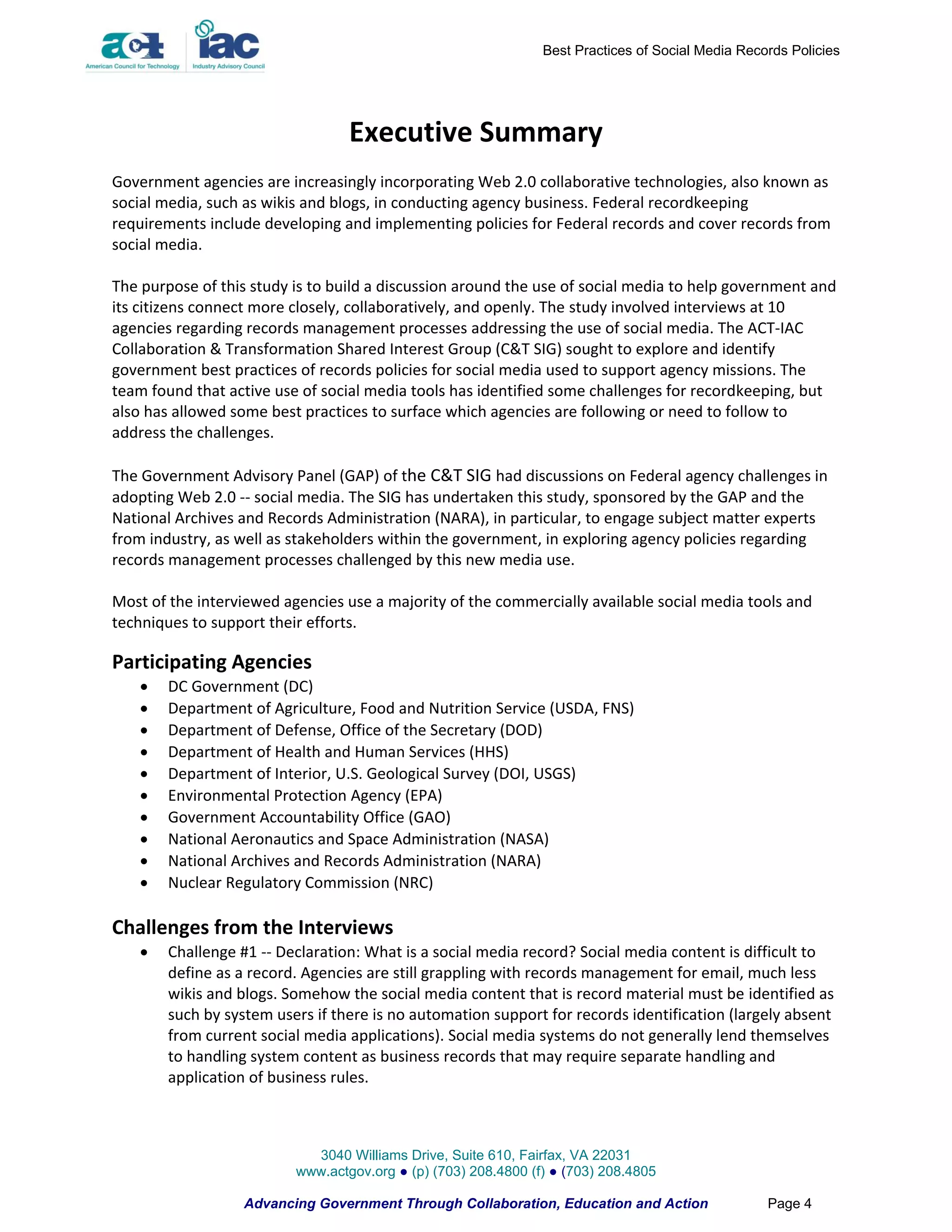 Best Practices of Social Media Records Policies




                                  Executive Summary
Government agencies are increasingly incorporating Web 2.0 collaborative technologies, also known as
social media, such as wikis and blogs, in conducting agency business. Federal recordkeeping
requirements include developing and implementing policies for Federal records and cover records from
social media.

The purpose of this study is to build a discussion around the use of social media to help government and
its citizens connect more closely, collaboratively, and openly. The study involved interviews at 10
agencies regarding records management processes addressing the use of social media. The ACT-IAC
Collaboration & Transformation Shared Interest Group (C&T SIG) sought to explore and identify
government best practices of records policies for social media used to support agency missions. The
team found that active use of social media tools has identified some challenges for recordkeeping, but
also has allowed some best practices to surface which agencies are following or need to follow to
address the challenges.

The Government Advisory Panel (GAP) of the C&T SIG had discussions on Federal agency challenges in
adopting Web 2.0 -- social media. The SIG has undertaken this study, sponsored by the GAP and the
National Archives and Records Administration (NARA), in particular, to engage subject matter experts
from industry, as well as stakeholders within the government, in exploring agency policies regarding
records management processes challenged by this new media use.

Most of the interviewed agencies use a majority of the commercially available social media tools and
techniques to support their efforts.

Participating Agencies
       DC Government (DC)
       Department of Agriculture, Food and Nutrition Service (USDA, FNS)
       Department of Defense, Office of the Secretary (DOD)
       Department of Health and Human Services (HHS)
       Department of Interior, U.S. Geological Survey (DOI, USGS)
       Environmental Protection Agency (EPA)
       Government Accountability Office (GAO)
       National Aeronautics and Space Administration (NASA)
       National Archives and Records Administration (NARA)
       Nuclear Regulatory Commission (NRC)

Challenges from the Interviews
       Challenge #1 -- Declaration: What is a social media record? Social media content is difficult to
        define as a record. Agencies are still grappling with records management for email, much less
        wikis and blogs. Somehow the social media content that is record material must be identified as
        such by system users if there is no automation support for records identification (largely absent
        from current social media applications). Social media systems do not generally lend themselves
        to handling system content as business records that may require separate handling and
        application of business rules.



                            3040 Williams Drive, Suite 610, Fairfax, VA 22031
                          www.actgov.org ● (p) (703) 208.4800 (f) ● (703) 208.4805

                   Advancing Government Through Collaboration, Education and Action                Page 4
 
