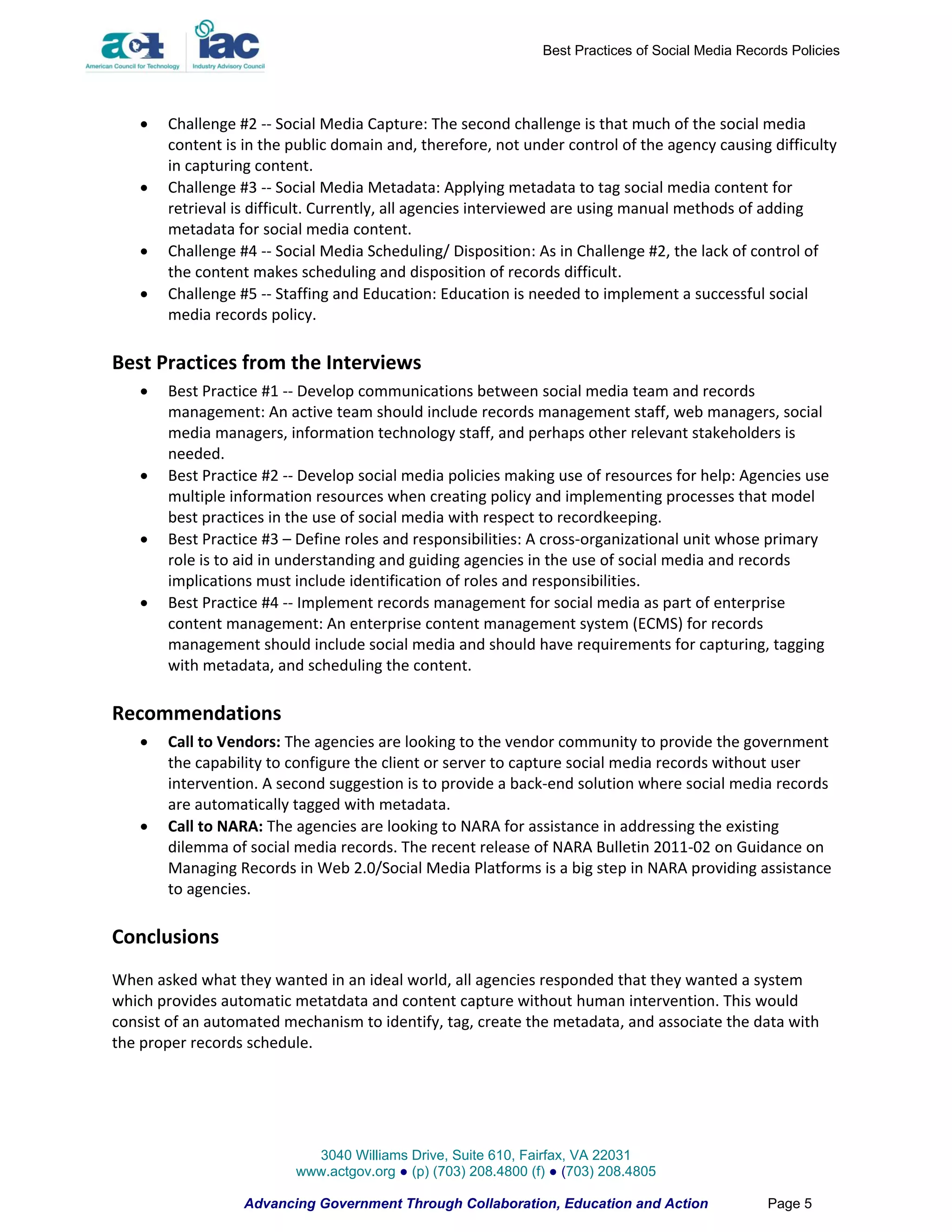 Best Practices of Social Media Records Policies




      Challenge #2 -- Social Media Capture: The second challenge is that much of the social media
       content is in the public domain and, therefore, not under control of the agency causing difficulty
       in capturing content.
      Challenge #3 -- Social Media Metadata: Applying metadata to tag social media content for
       retrieval is difficult. Currently, all agencies interviewed are using manual methods of adding
       metadata for social media content.
      Challenge #4 -- Social Media Scheduling/ Disposition: As in Challenge #2, the lack of control of
       the content makes scheduling and disposition of records difficult.
      Challenge #5 -- Staffing and Education: Education is needed to implement a successful social
       media records policy.

Best Practices from the Interviews
      Best Practice #1 -- Develop communications between social media team and records
       management: An active team should include records management staff, web managers, social
       media managers, information technology staff, and perhaps other relevant stakeholders is
       needed.
      Best Practice #2 -- Develop social media policies making use of resources for help: Agencies use
       multiple information resources when creating policy and implementing processes that model
       best practices in the use of social media with respect to recordkeeping.
      Best Practice #3 – Define roles and responsibilities: A cross-organizational unit whose primary
       role is to aid in understanding and guiding agencies in the use of social media and records
       implications must include identification of roles and responsibilities.
      Best Practice #4 -- Implement records management for social media as part of enterprise
       content management: An enterprise content management system (ECMS) for records
       management should include social media and should have requirements for capturing, tagging
       with metadata, and scheduling the content.

Recommendations
      Call to Vendors: The agencies are looking to the vendor community to provide the government
       the capability to configure the client or server to capture social media records without user
       intervention. A second suggestion is to provide a back-end solution where social media records
       are automatically tagged with metadata.
      Call to NARA: The agencies are looking to NARA for assistance in addressing the existing
       dilemma of social media records. The recent release of NARA Bulletin 2011-02 on Guidance on
       Managing Records in Web 2.0/Social Media Platforms is a big step in NARA providing assistance
       to agencies.

Conclusions
When asked what they wanted in an ideal world, all agencies responded that they wanted a system
which provides automatic metatdata and content capture without human intervention. This would
consist of an automated mechanism to identify, tag, create the metadata, and associate the data with
the proper records schedule.




                            3040 Williams Drive, Suite 610, Fairfax, VA 22031
                          www.actgov.org ● (p) (703) 208.4800 (f) ● (703) 208.4805

                  Advancing Government Through Collaboration, Education and Action                 Page 5
 