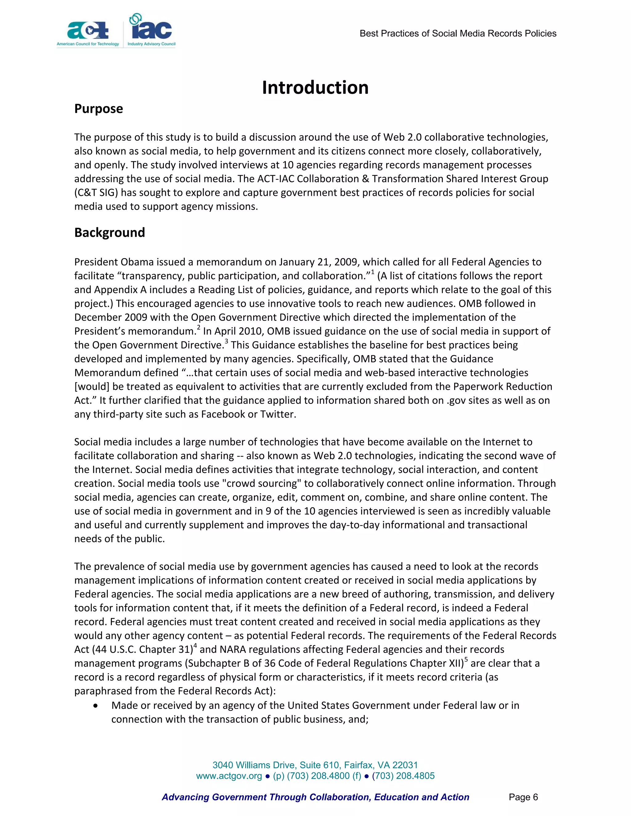 Best Practices of Social Media Records Policies




                                          Introduction
Purpose
The purpose of this study is to build a discussion around the use of Web 2.0 collaborative technologies,
also known as social media, to help government and its citizens connect more closely, collaboratively,
and openly. The study involved interviews at 10 agencies regarding records management processes
addressing the use of social media. The ACT-IAC Collaboration & Transformation Shared Interest Group
(C&T SIG) has sought to explore and capture government best practices of records policies for social
media used to support agency missions.

Background
President Obama issued a memorandum on January 21, 2009, which called for all Federal Agencies to
facilitate “transparency, public participation, and collaboration.”1 (A list of citations follows the report
and Appendix A includes a Reading List of policies, guidance, and reports which relate to the goal of this
project.) This encouraged agencies to use innovative tools to reach new audiences. OMB followed in
December 2009 with the Open Government Directive which directed the implementation of the
President’s memorandum.2 In April 2010, OMB issued guidance on the use of social media in support of
the Open Government Directive.3 This Guidance establishes the baseline for best practices being
developed and implemented by many agencies. Specifically, OMB stated that the Guidance
Memorandum defined “…that certain uses of social media and web-based interactive technologies
[would] be treated as equivalent to activities that are currently excluded from the Paperwork Reduction
Act.” It further clarified that the guidance applied to information shared both on .gov sites as well as on
any third-party site such as Facebook or Twitter.

Social media includes a large number of technologies that have become available on the Internet to
facilitate collaboration and sharing -- also known as Web 2.0 technologies, indicating the second wave of
the Internet. Social media defines activities that integrate technology, social interaction, and content
creation. Social media tools use "crowd sourcing" to collaboratively connect online information. Through
social media, agencies can create, organize, edit, comment on, combine, and share online content. The
use of social media in government and in 9 of the 10 agencies interviewed is seen as incredibly valuable
and useful and currently supplement and improves the day-to-day informational and transactional
needs of the public.

The prevalence of social media use by government agencies has caused a need to look at the records
management implications of information content created or received in social media applications by
Federal agencies. The social media applications are a new breed of authoring, transmission, and delivery
tools for information content that, if it meets the definition of a Federal record, is indeed a Federal
record. Federal agencies must treat content created and received in social media applications as they
would any other agency content – as potential Federal records. The requirements of the Federal Records
Act (44 U.S.C. Chapter 31)4 and NARA regulations affecting Federal agencies and their records
management programs (Subchapter B of 36 Code of Federal Regulations Chapter XII)5 are clear that a
record is a record regardless of physical form or characteristics, if it meets record criteria (as
paraphrased from the Federal Records Act):
     Made or received by an agency of the United States Government under Federal law or in
         connection with the transaction of public business, and;



                             3040 Williams Drive, Suite 610, Fairfax, VA 22031
                           www.actgov.org ● (p) (703) 208.4800 (f) ● (703) 208.4805

                   Advancing Government Through Collaboration, Education and Action                 Page 6
 