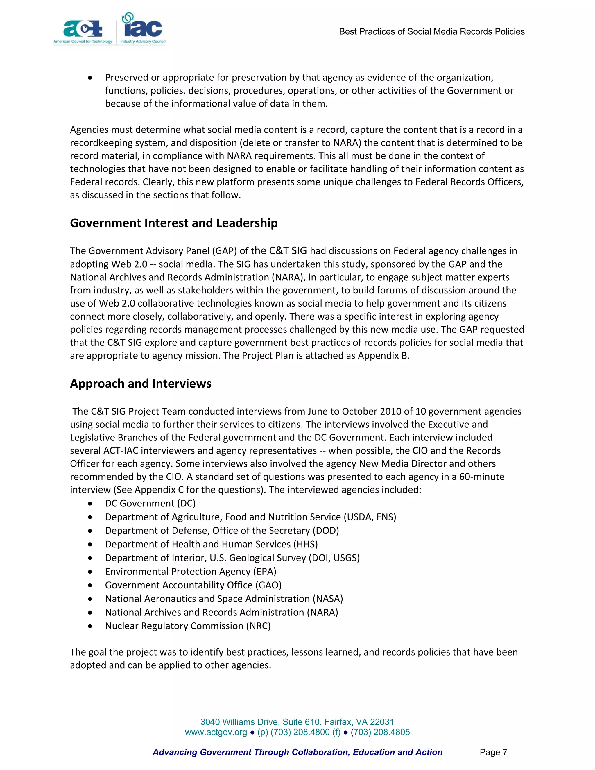 Best Practices of Social Media Records Policies




       Preserved or appropriate for preservation by that agency as evidence of the organization,
        functions, policies, decisions, procedures, operations, or other activities of the Government or
        because of the informational value of data in them.

Agencies must determine what social media content is a record, capture the content that is a record in a
recordkeeping system, and disposition (delete or transfer to NARA) the content that is determined to be
record material, in compliance with NARA requirements. This all must be done in the context of
technologies that have not been designed to enable or facilitate handling of their information content as
Federal records. Clearly, this new platform presents some unique challenges to Federal Records Officers,
as discussed in the sections that follow.

Government Interest and Leadership
The Government Advisory Panel (GAP) of the C&T SIG had discussions on Federal agency challenges in
adopting Web 2.0 -- social media. The SIG has undertaken this study, sponsored by the GAP and the
National Archives and Records Administration (NARA), in particular, to engage subject matter experts
from industry, as well as stakeholders within the government, to build forums of discussion around the
use of Web 2.0 collaborative technologies known as social media to help government and its citizens
connect more closely, collaboratively, and openly. There was a specific interest in exploring agency
policies regarding records management processes challenged by this new media use. The GAP requested
that the C&T SIG explore and capture government best practices of records policies for social media that
are appropriate to agency mission. The Project Plan is attached as Appendix B.

Approach and Interviews
 The C&T SIG Project Team conducted interviews from June to October 2010 of 10 government agencies
using social media to further their services to citizens. The interviews involved the Executive and
Legislative Branches of the Federal government and the DC Government. Each interview included
several ACT-IAC interviewers and agency representatives -- when possible, the CIO and the Records
Officer for each agency. Some interviews also involved the agency New Media Director and others
recommended by the CIO. A standard set of questions was presented to each agency in a 60-minute
interview (See Appendix C for the questions). The interviewed agencies included:
     DC Government (DC)
     Department of Agriculture, Food and Nutrition Service (USDA, FNS)
     Department of Defense, Office of the Secretary (DOD)
     Department of Health and Human Services (HHS)
     Department of Interior, U.S. Geological Survey (DOI, USGS)
     Environmental Protection Agency (EPA)
     Government Accountability Office (GAO)
     National Aeronautics and Space Administration (NASA)
     National Archives and Records Administration (NARA)
     Nuclear Regulatory Commission (NRC)

The goal the project was to identify best practices, lessons learned, and records policies that have been
adopted and can be applied to other agencies.




                            3040 Williams Drive, Suite 610, Fairfax, VA 22031
                          www.actgov.org ● (p) (703) 208.4800 (f) ● (703) 208.4805

                   Advancing Government Through Collaboration, Education and Action                Page 7
 