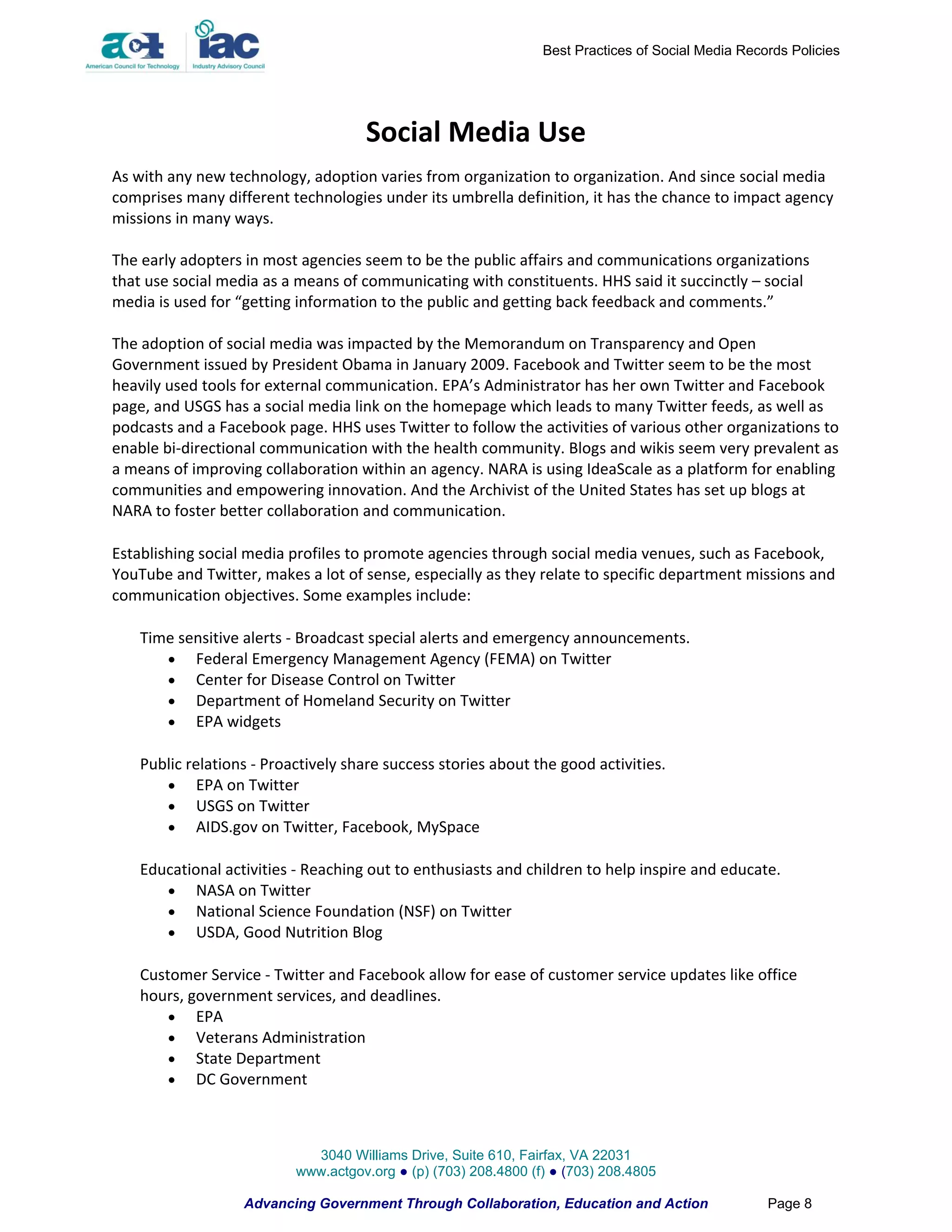 Best Practices of Social Media Records Policies




                                     Social Media Use
As with any new technology, adoption varies from organization to organization. And since social media
comprises many different technologies under its umbrella definition, it has the chance to impact agency
missions in many ways.

The early adopters in most agencies seem to be the public affairs and communications organizations
that use social media as a means of communicating with constituents. HHS said it succinctly – social
media is used for “getting information to the public and getting back feedback and comments.”

The adoption of social media was impacted by the Memorandum on Transparency and Open
Government issued by President Obama in January 2009. Facebook and Twitter seem to be the most
heavily used tools for external communication. EPA’s Administrator has her own Twitter and Facebook
page, and USGS has a social media link on the homepage which leads to many Twitter feeds, as well as
podcasts and a Facebook page. HHS uses Twitter to follow the activities of various other organizations to
enable bi-directional communication with the health community. Blogs and wikis seem very prevalent as
a means of improving collaboration within an agency. NARA is using IdeaScale as a platform for enabling
communities and empowering innovation. And the Archivist of the United States has set up blogs at
NARA to foster better collaboration and communication.

Establishing social media profiles to promote agencies through social media venues, such as Facebook,
YouTube and Twitter, makes a lot of sense, especially as they relate to specific department missions and
communication objectives. Some examples include:

    Time sensitive alerts - Broadcast special alerts and emergency announcements.
        Federal Emergency Management Agency (FEMA) on Twitter
        Center for Disease Control on Twitter
        Department of Homeland Security on Twitter
        EPA widgets

    Public relations - Proactively share success stories about the good activities.
        EPA on Twitter
        USGS on Twitter
        AIDS.gov on Twitter, Facebook, MySpace

    Educational activities - Reaching out to enthusiasts and children to help inspire and educate.
        NASA on Twitter
        National Science Foundation (NSF) on Twitter
        USDA, Good Nutrition Blog

    Customer Service - Twitter and Facebook allow for ease of customer service updates like office
    hours, government services, and deadlines.
         EPA
         Veterans Administration
         State Department
         DC Government



                             3040 Williams Drive, Suite 610, Fairfax, VA 22031
                           www.actgov.org ● (p) (703) 208.4800 (f) ● (703) 208.4805

                   Advancing Government Through Collaboration, Education and Action                 Page 8
 