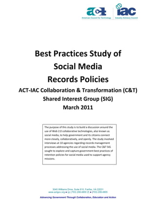 Best Practices Study of
          Social Media
        Records Policies
ACT-IAC Collaboration & Transformation (C&T)
         Shared Interest Group (SIG)
                March 2011


          The purpose of this study is to build a discussion around the
          use of Web 2.0 collaborative technologies, also known as
          social media, to help government and its citizens connect
          more closely, collaboratively, and openly. The study involved
          interviews at 10 agencies regarding records management
          processes addressing the use of social media. The C&T SIG
          sought to explore and capture government best practices of
          retention policies for social media used to support agency
          missions.




                3040 Williams Drive, Suite 610, Fairfax, VA 22031
              www.actgov.org ● (p) (703) 208.4800 (f) ● (703) 208.4805

       Advancing Government Through Collaboration, Education and Action
 