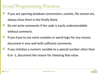 Good Programming Practices
 If you are opening database connections, sockets, file stream etc,
always close them in the finally block.
 Do not write comments if the code is easily understandable
without comment.
 If you have to use some complex or weird logic for any reason,
document it very well with sufficient comments.
 If you initialize a numeric variable to a special number other than
0 or -1, document the reason for choosing that value.
 