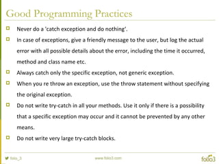 Good Programming Practices
 Never do a 'catch exception and do nothing‘.
 In case of exceptions, give a friendly message to the user, but log the actual
error with all possible details about the error, including the time it occurred,
method and class name etc.
 Always catch only the specific exception, not generic exception.
 When you re throw an exception, use the throw statement without specifying
the original exception.
 Do not write try-catch in all your methods. Use it only if there is a possibility
that a specific exception may occur and it cannot be prevented by any other
means.
 Do not write very large try-catch blocks.
 
