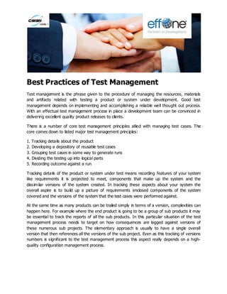 Best Practices of Test Management
Test management is the phrase given to the procedure of managing the resources, materials
and artifacts related with testing a product or system under development. Good test
management depends on implementing and accomplishing a reliable well thought out process.
With an effectual test management process in place a development team can be convinced in
delivering excellent quality product releases to clients.
There is a number of core test management principles allied with managing test cases. The
core comes down to listed major test management principles:
1. Tracking details about the product
2. Developing a depository of reusable test cases
3. Grouping test cases in some way to generate runs
4. Dividing the testing up into logical parts
5. Recording outcome against a run
Tracking details of the product or system under test means recording features of your system
like requirements it is projected to meet, components that make up the system and the
dissimilar versions of the system created. In tracking these aspects about your system the
overall aspire is to build up a picture of requirements enclosed components of the system
covered and the versions of the system that the test cases were performed against.
At the same time as many products can be trailed simply in terms of a version, complexities can
happen here. For example where the end product is going to be a group of sub products it may
be essential to track the reports of all the sub products. In this particular situation of the test
management process needs to target on how consequences are logged against versions of
these numerous sub projects. The elementary approach is usually to have a single overall
version that then references all the versions of the sub project. Even as this tracking of versions
numbers is significant to the test management process this aspect really depends on a high-
quality configuration management process.
 