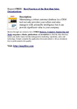 Request FREE - Best Practices of the Best-Run Sales
Organizations

                Description:
                Maintaining a robust customer database in a CRM
                tool not only provides your sellers and sales
                managers with actionable intelligence but it can
                provide significant value to your company.
Browse through our extensive list of FREE Business, Computer, Engineering and
Trade magazines, eBooks, publications and newsletters to find the titles that best
match your skills; topics include management, marketing, operations, sales, and
technology. Simply complete the application form and submit it. All are absolutely
free to professionals who qualify.

Visit: http://mag4free.com
 