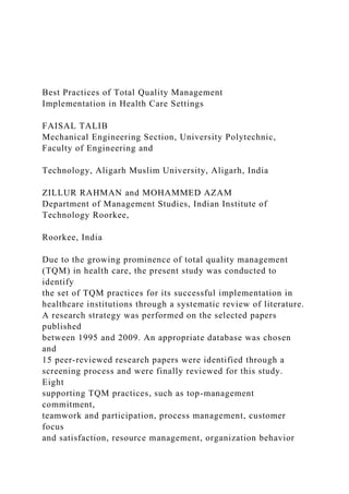 Best Practices of Total Quality Management
Implementation in Health Care Settings
FAISAL TALIB
Mechanical Engineering Section, University Polytechnic,
Faculty of Engineering and
Technology, Aligarh Muslim University, Aligarh, India
ZILLUR RAHMAN and MOHAMMED AZAM
Department of Management Studies, Indian Institute of
Technology Roorkee,
Roorkee, India
Due to the growing prominence of total quality management
(TQM) in health care, the present study was conducted to
identify
the set of TQM practices for its successful implementation in
healthcare institutions through a systematic review of literature.
A research strategy was performed on the selected papers
published
between 1995 and 2009. An appropriate database was chosen
and
15 peer-reviewed research papers were identified through a
screening process and were finally reviewed for this study.
Eight
supporting TQM practices, such as top-management
commitment,
teamwork and participation, process management, customer
focus
and satisfaction, resource management, organization behavior
 