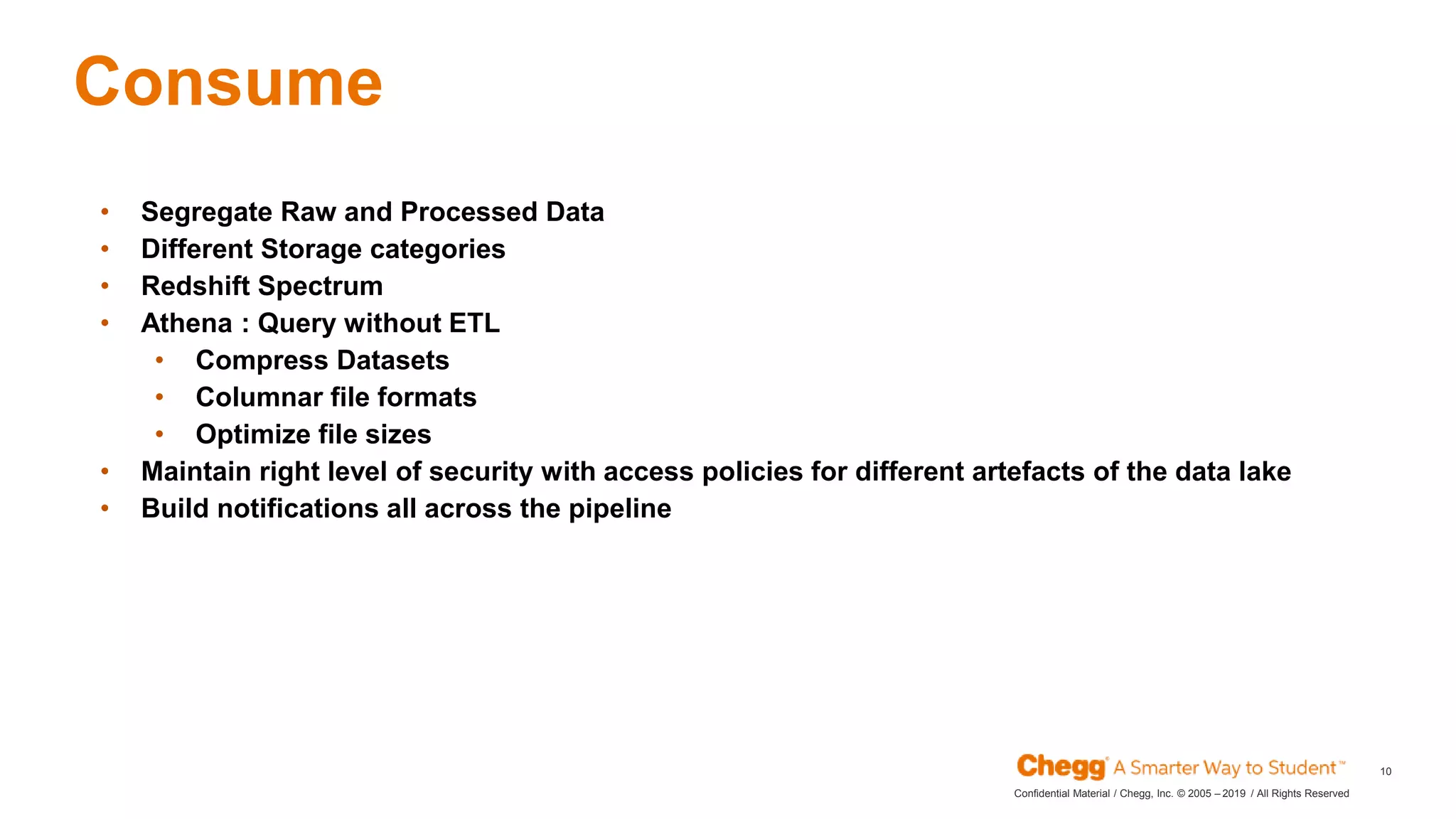 2019Confidential Material / Chegg, Inc. © 2005 – / All Rights Reserved
10
Consume
JAN
• Segregate Raw and Processed Data
• Different Storage categories
• Redshift Spectrum
• Athena : Query without ETL
• Compress Datasets
• Columnar file formats
• Optimize file sizes
• Maintain right level of security with access policies for different artefacts of the data lake
• Build notifications all across the pipeline
 