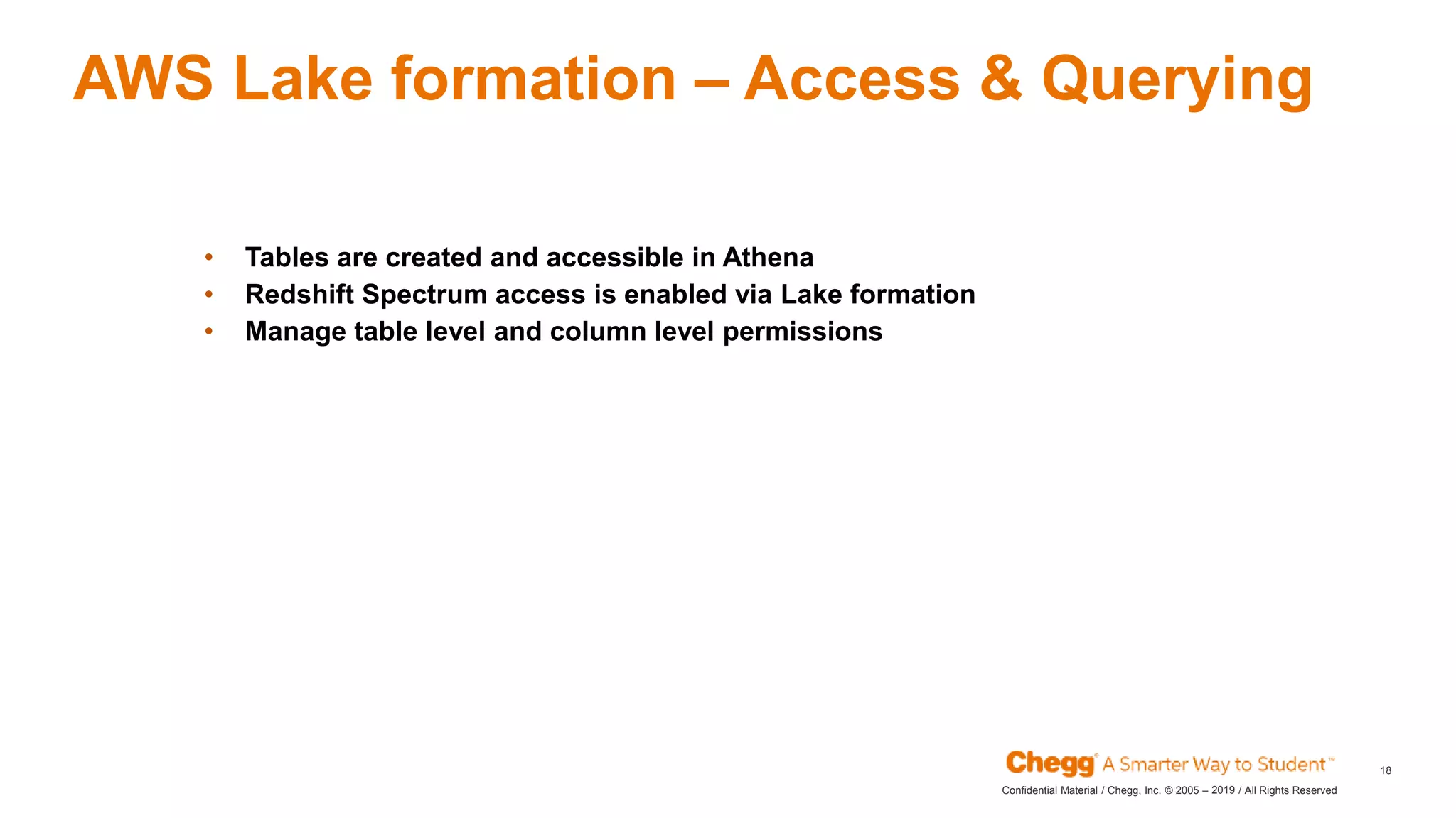 2019Confidential Material / Chegg, Inc. © 2005 – / All Rights Reserved
18
AWS Lake formation – Access & Querying
• Tables are created and accessible in Athena
• Redshift Spectrum access is enabled via Lake formation
• Manage table level and column level permissions
 