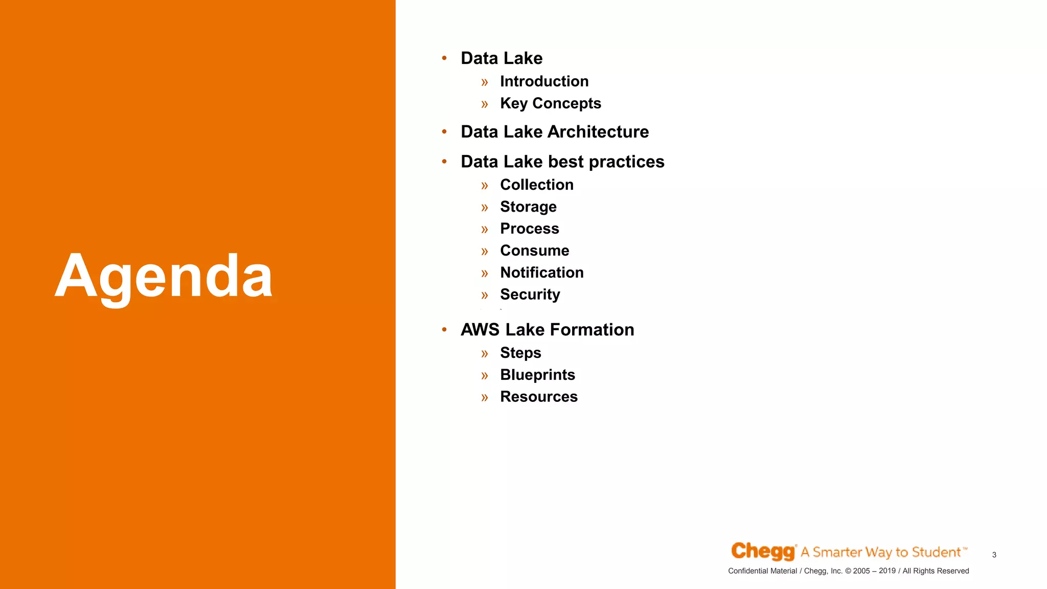 2019Confidential Material / Chegg, Inc. © 2005 – / All Rights Reserved
Agenda
• Data Lake
» Introduction
» Key Concepts
• Data Lake Architecture
• Data Lake best practices
» Collection
» Storage
» Process
» Consume
» Notification
» Security
» Ing
• AWS Lake Formation
» Steps
» Blueprints
» Resources
3
 