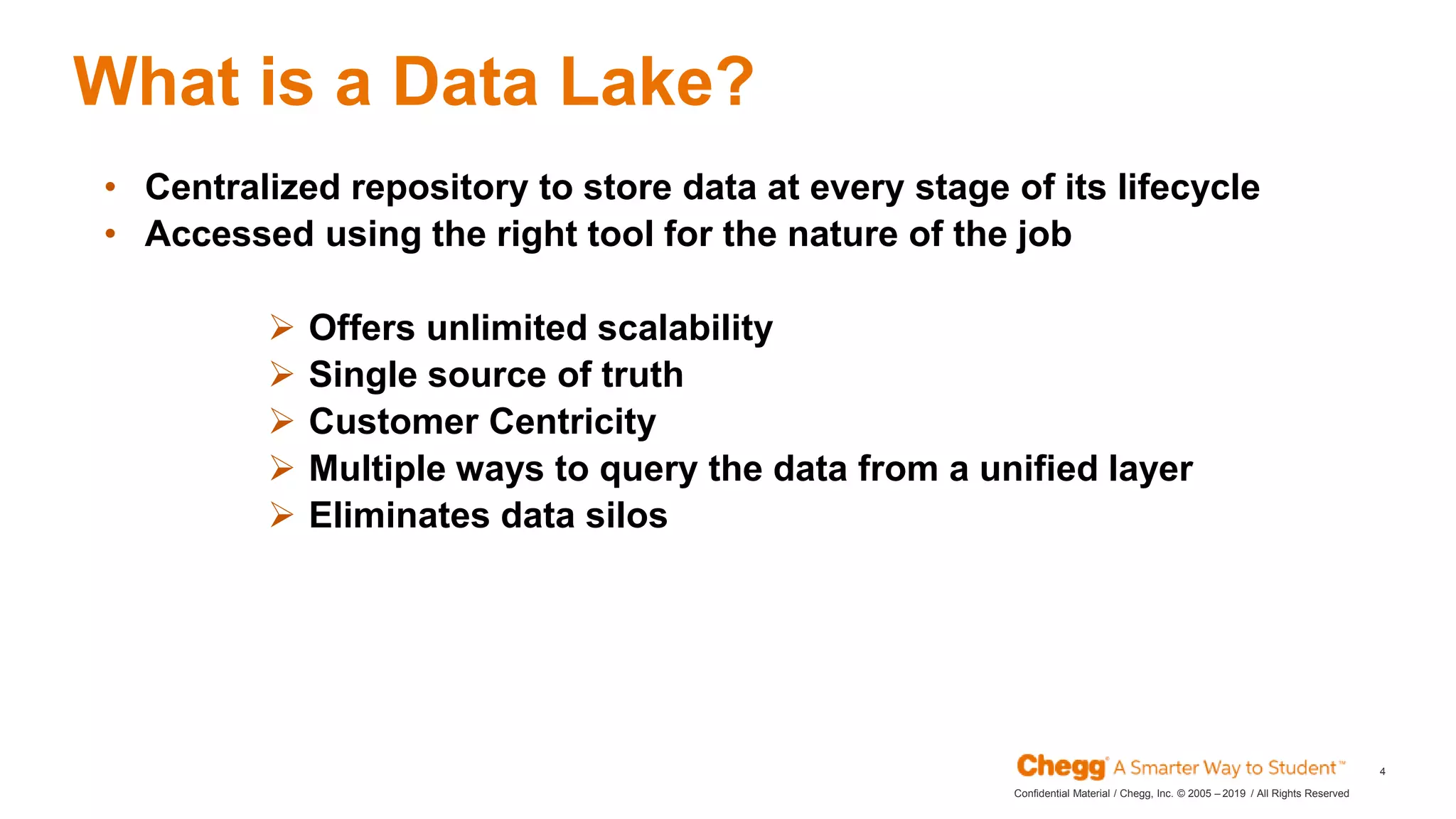 2019Confidential Material / Chegg, Inc. © 2005 – / All Rights Reserved
4
What is a Data Lake?
• Centralized repository to store data at every stage of its lifecycle
• Accessed using the right tool for the nature of the job
 Offers unlimited scalability
 Single source of truth
 Customer Centricity
 Multiple ways to query the data from a unified layer
 Eliminates data silos
 
