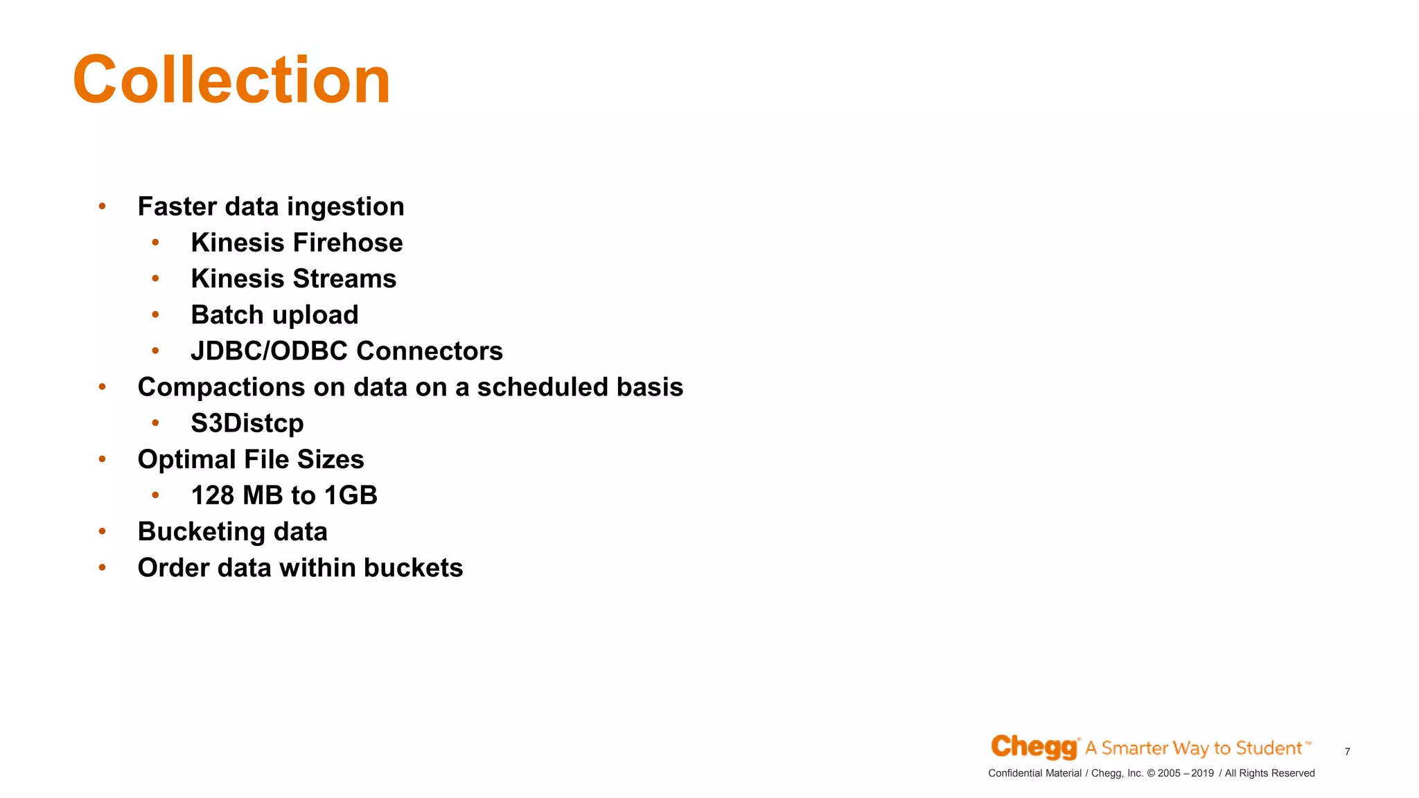 2019Confidential Material / Chegg, Inc. © 2005 – / All Rights Reserved
7
Collection
JAN
• Faster data ingestion
• Kinesis Firehose
• Kinesis Streams
• Batch upload
• JDBC/ODBC Connectors
• Compactions on data on a scheduled basis
• S3Distcp
• Optimal File Sizes
• 128 MB to 1GB
• Bucketing data
• Order data within buckets
 