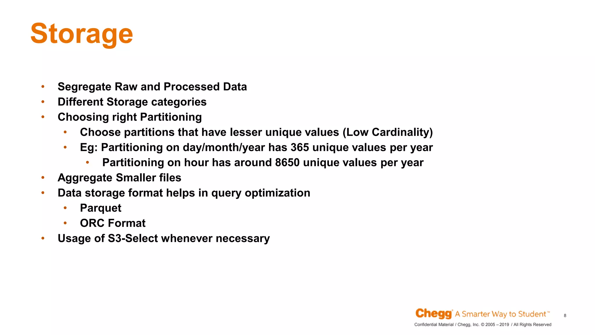 2019Confidential Material / Chegg, Inc. © 2005 – / All Rights Reserved
8
Storage
JAN
• Segregate Raw and Processed Data
• Different Storage categories
• Choosing right Partitioning
• Choose partitions that have lesser unique values (Low Cardinality)
• Eg: Partitioning on day/month/year has 365 unique values per year
• Partitioning on hour has around 8650 unique values per year
• Aggregate Smaller files
• Data storage format helps in query optimization
• Parquet
• ORC Format
• Usage of S3-Select whenever necessary
 