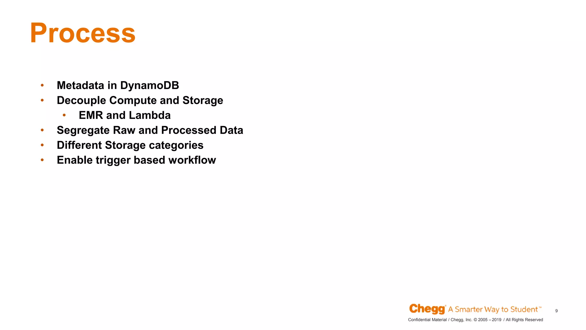 2019Confidential Material / Chegg, Inc. © 2005 – / All Rights Reserved
9
Process
JAN
• Metadata in DynamoDB
• Decouple Compute and Storage
• EMR and Lambda
• Segregate Raw and Processed Data
• Different Storage categories
• Enable trigger based workflow
 