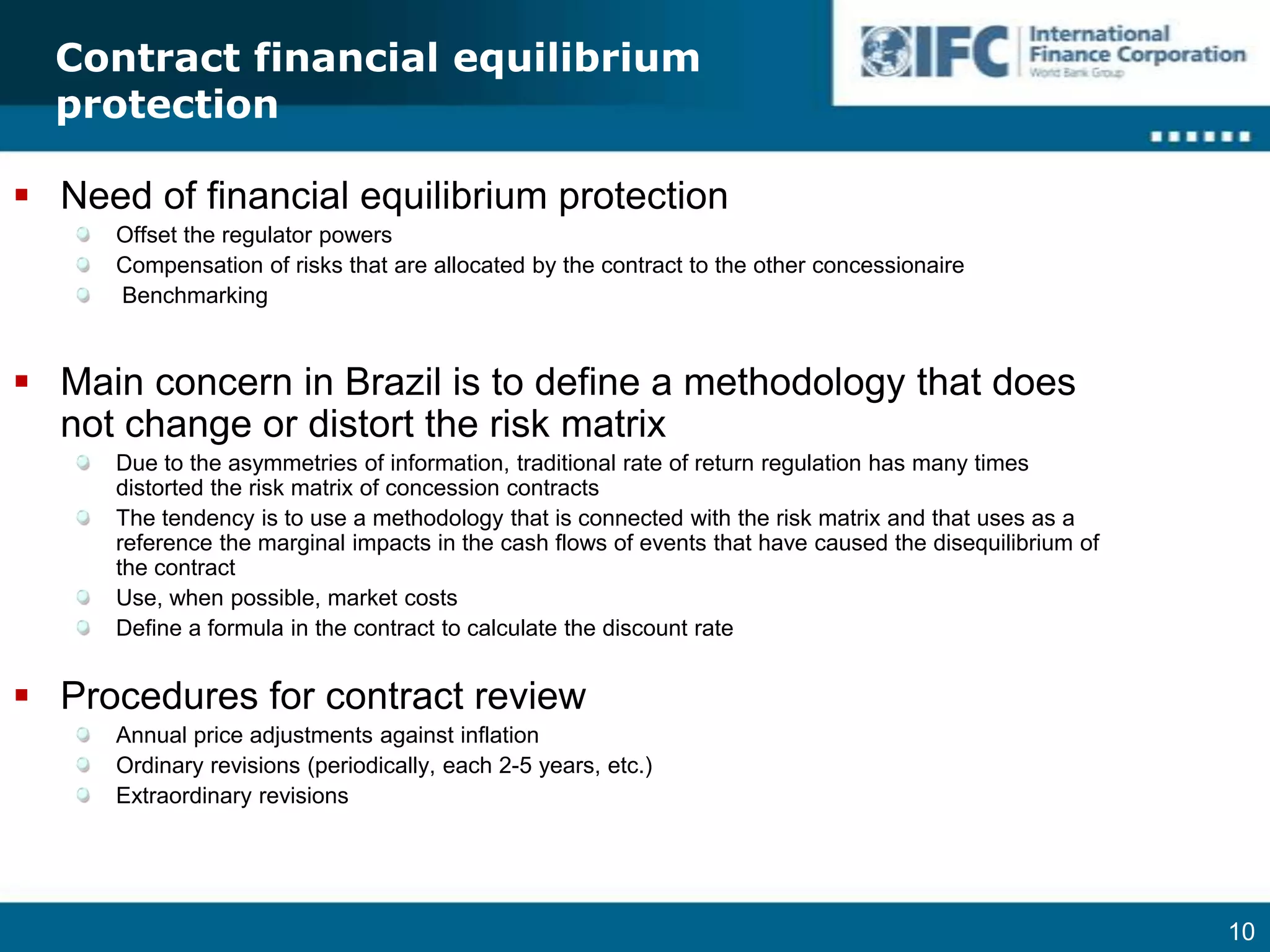 Contract financial equilibrium protectionNeed of financial equilibrium protectionOffset the regulator powersCompensation of risks that are allocated by the contract to the other concessionaire BenchmarkingMain concern in Brazil is to define a methodology that does not change or distort the risk matrixDue to the asymmetries of information, traditional rate of return regulation has many times distorted the risk matrix of concession contractsThe tendency is to use a methodology that is connected with the risk matrix and that uses as a reference the marginal impacts in the cash flows of events that have caused the disequilibrium of the contractUse, when possible, market costsDefine a formula in the contract to calculate the discount rateProcedures for contract reviewAnnual price adjustments against inflation  Ordinary revisions (periodically, each 2-5 years, etc.)Extraordinary revisions  