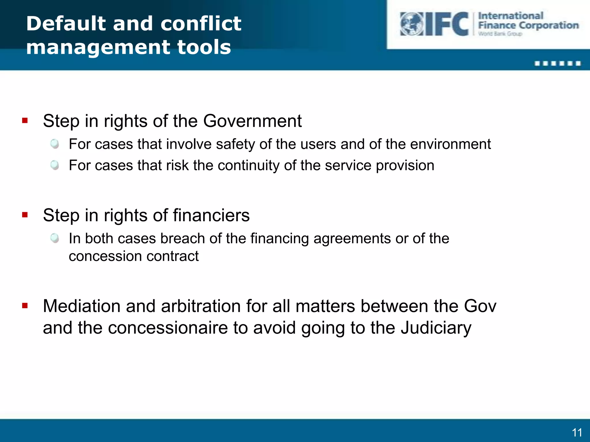 Default and conflict management toolsStep in rights of the GovernmentFor cases that involve safety of the users and of the environmentFor cases that risk the continuity of the service provisionStep in rights of financiersIn both cases breach of the financing agreements or of the concession contractMediation and arbitration for all matters between the Gov and the concessionaire to avoid going to the JudiciaryTermination and Early Termination of ContractsIn the case in which assets are transferred to the GovernmentObligation to pay to the concessionaire of all non-depreciated or non-amortized assetsPayment should be previous to the transfer of the assetsContract should foresee clearly which assets will be transferred to the GovernmentContract should foresee procedure and methodology to account for amortization/depreciation of assets that will be transferred back to the GovernmentEarly termination of contractsIn all cases, protection of the debt paymentProtection of the investors (equity holders) in the case of early termination because of nationalization or expropriation of assets, and in the case of termination for non compliance with the contract by the Government