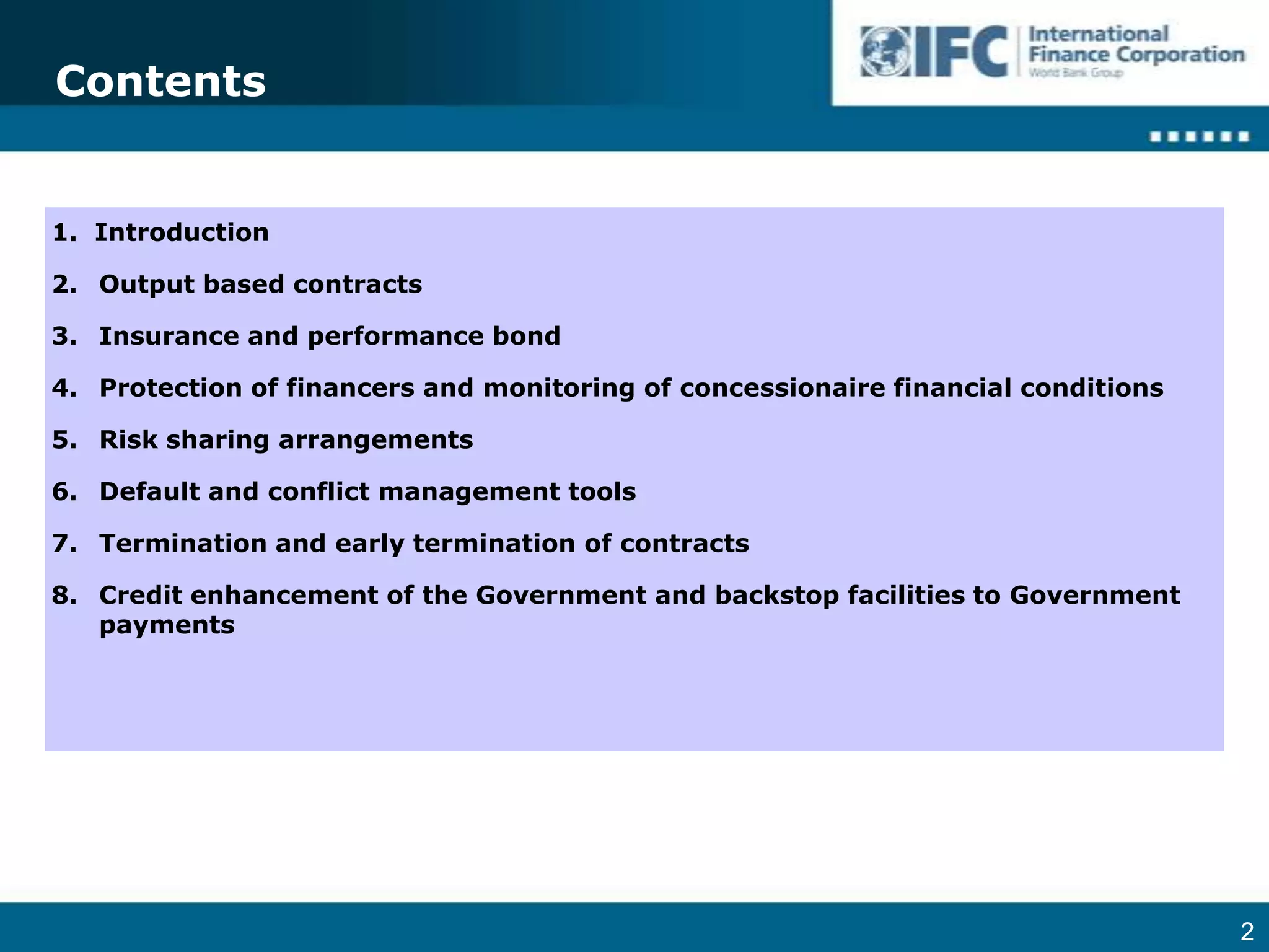 Contents1.  IntroductionOutput based contractsInsurance and performance bondProtection of financers and monitoring of concessionaire financial conditionsRisk sharing arrangementsDefault and conflict management toolsTermination and early termination of contractsCredit enhancement of the Government and backstop facilities to Government payments