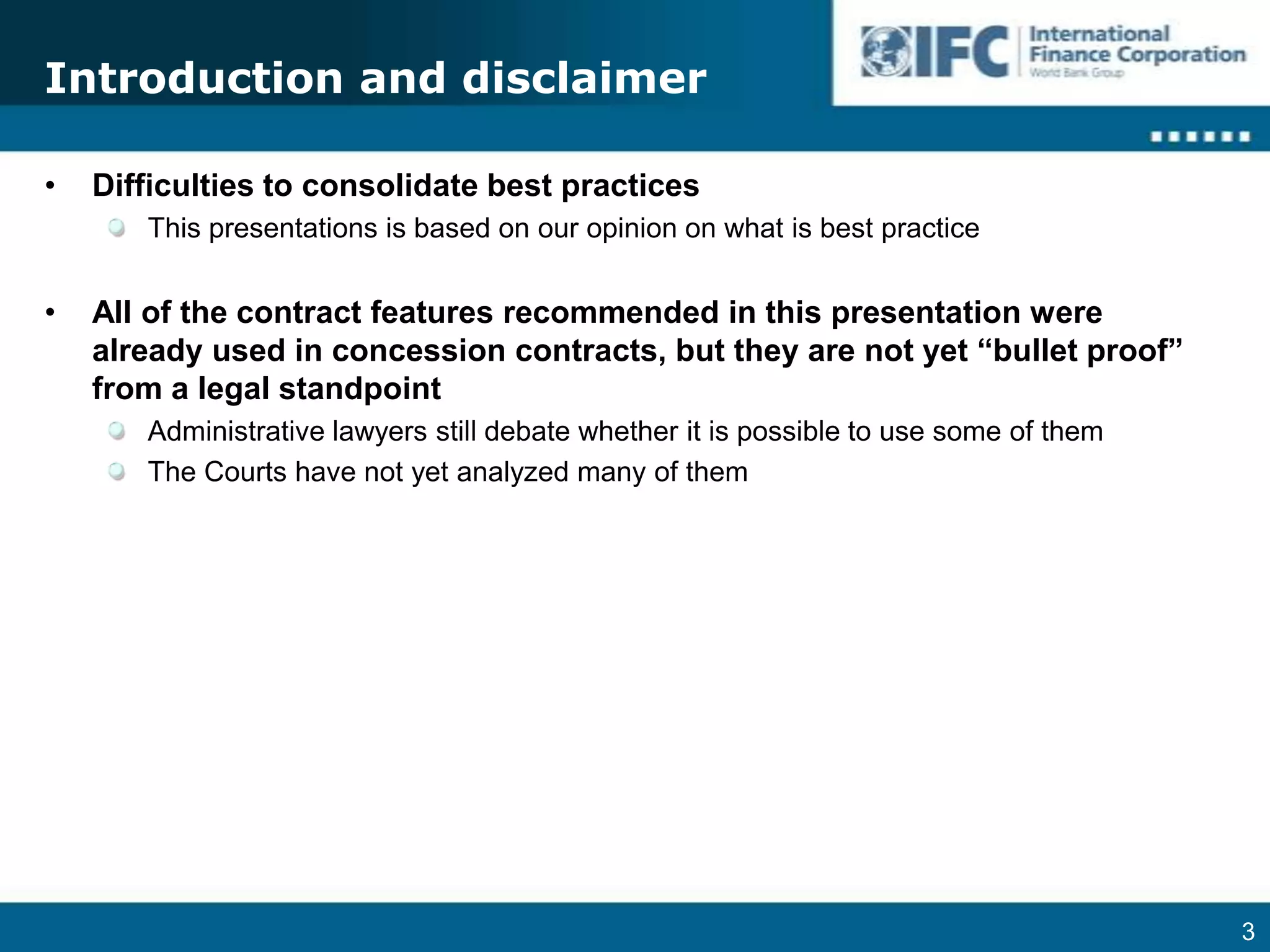 Introduction and disclaimerDifficulties to consolidate best practicesThis presentations is based on our opinion on what is best practiceAll of the contract features recommended in this presentation were already used in concession contracts, but they are not yet “bullet proof” from a legal standpoint Administrative lawyers still debate whether it is possible to use some of themThe Courts have not yet analyzed many of them