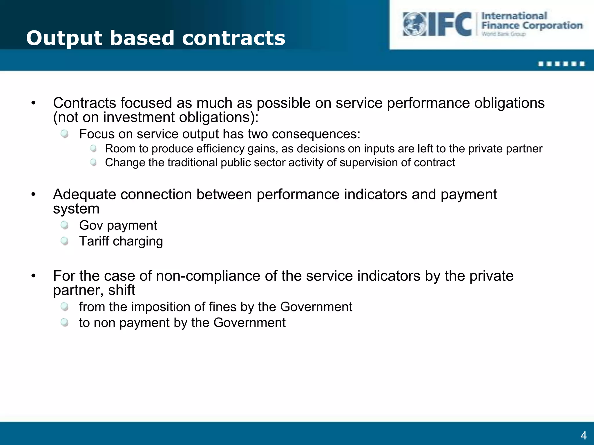 Output based contractsContracts focused as much as possible on service performance obligations (not on investment obligations):Focus on service output has two consequences:Room to produce efficiency gains, as decisions on inputs are left to the private partnerChange the traditional public sector activity of supervision of contractAdequate connection between performance indicators and payment systemGov paymentTariff chargingFor the case of non-compliance of the service indicators by the private partner, shiftfrom the imposition of fines by the Governmentto non payment by the Government