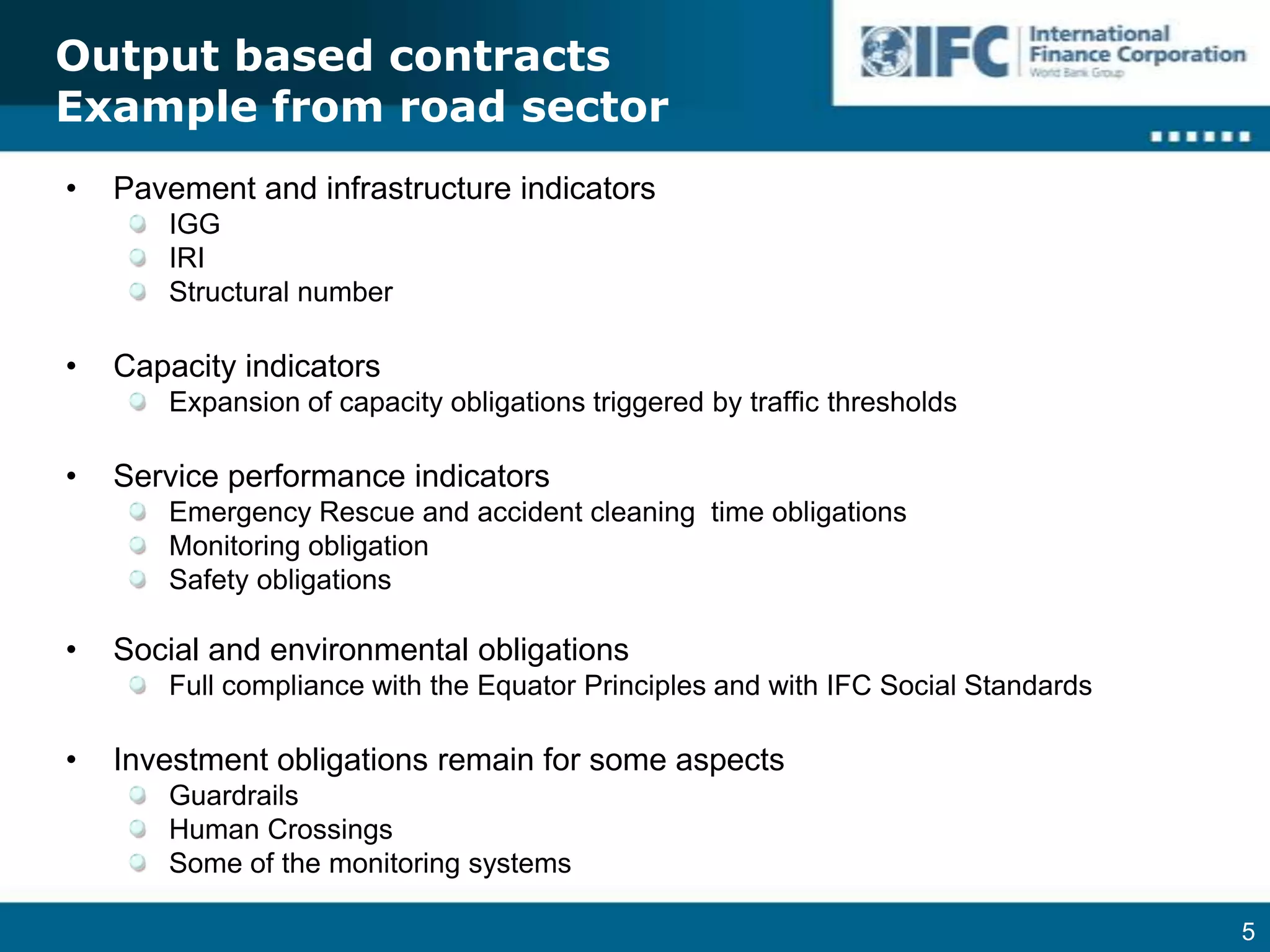 Output based contractsExample from road sectorPavement and infrastructure indicatorsIGGIRIStructural numberCapacity indicatorsExpansion of capacity obligations triggered by traffic thresholdsService performance indicatorsEmergency Rescue and accident cleaning  time obligationsMonitoring obligationSafety obligationsSocial and environmental obligationsFull compliance with the Equator Principles and with IFC Social StandardsInvestment obligations remain for some aspectsGuardrailsHuman CrossingsSome of the monitoring systems