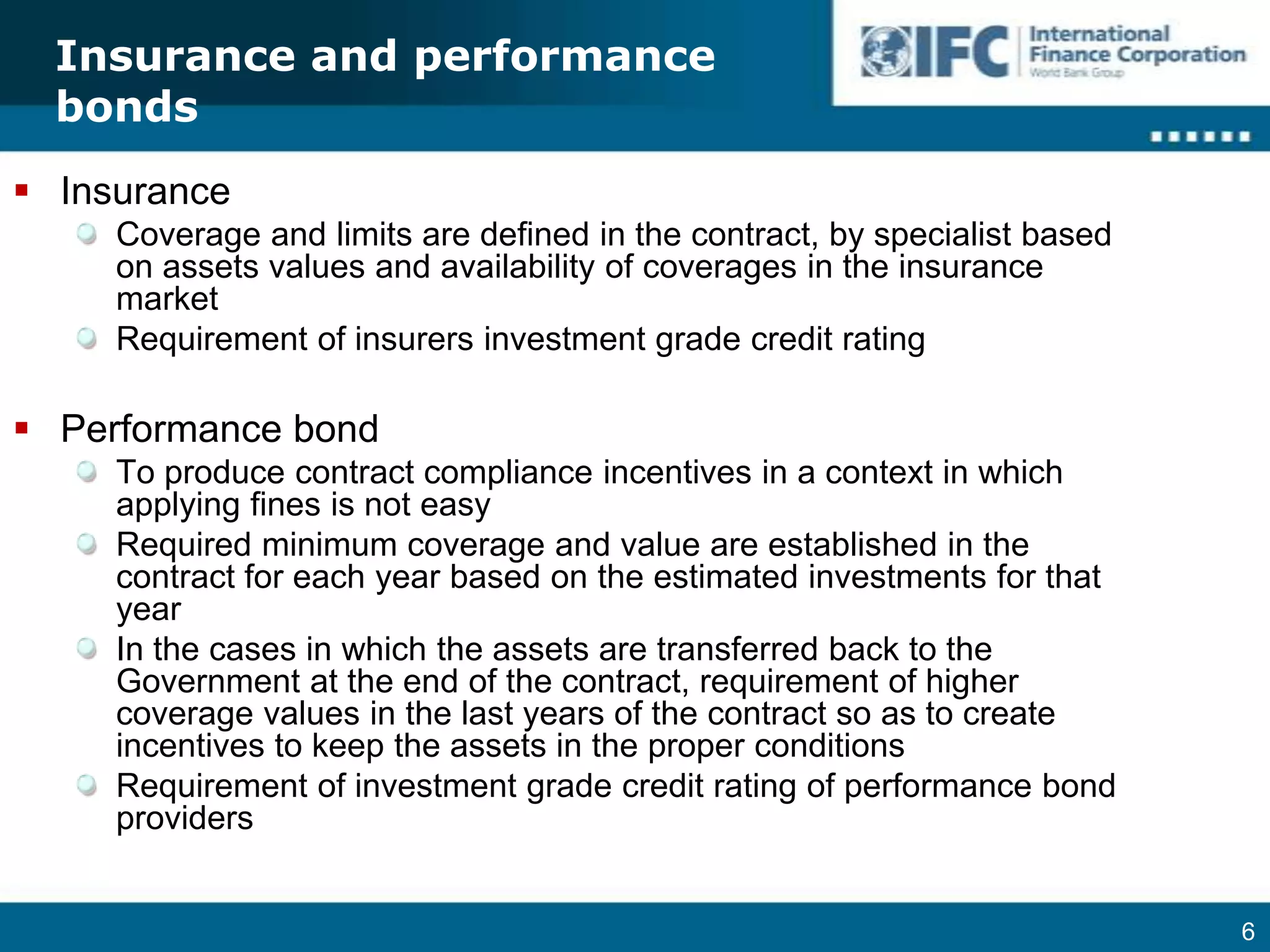Insurance and performance bondsInsuranceCoverage and limits are defined in the contract, by specialist based on assets values and availability of coverages in the insurance marketRequirement of insurers investment grade credit rating Performance bondTo produce contract compliance incentives in a context in which applying fines is not easyRequired minimum coverage and value are established in the contract for each year based on the estimated investments for that year In the cases in which the assets are transferred back to the Government at the end of the contract, requirement of higher coverage values in the last years of the contract so as to create incentives to keep the assets in the proper conditionsRequirement of investment grade credit rating of performance bond providers