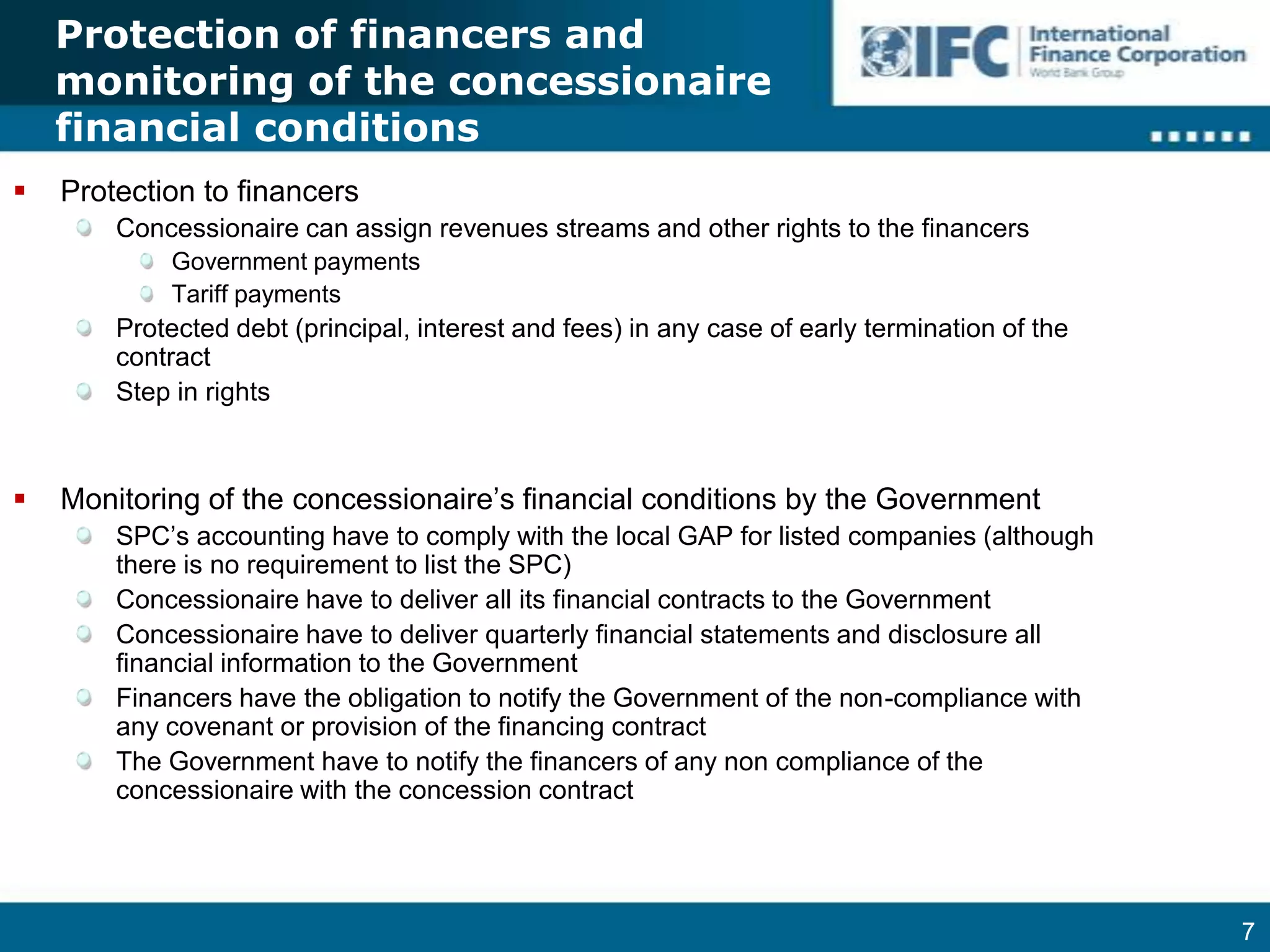 Protection of financers and monitoring of the concessionaire financial conditionsProtection to financersConcessionaire can assign revenues streams and other rights to the financersGovernment paymentsTariff paymentsProtected debt (principal, interest and fees) in any case of early termination of the contractStep in rightsMonitoring of the concessionaire’s financial conditions by the GovernmentSPC’s accounting have to comply with the local GAP for listed companies (although there is no requirement to list the SPC)Concessionaire have to deliver all its financial contracts to the GovernmentConcessionaire have to deliver quarterly financial statements and disclosure all financial information to the GovernmentFinancers have the obligation to notify the Government of the non-compliance with any covenant or provision of the financing contractThe Government have to notify the financers of any non compliance of the concessionaire with the concession contract