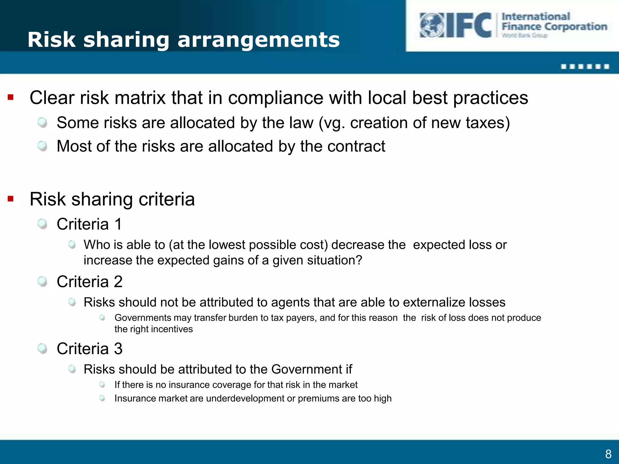 Risk sharing arrangementsClear risk matrix that in compliance with local best practicesSome risks are allocated by the law (vg. creation of new taxes)Most of the risks are allocated by the contractRisk sharing criteriaCriteria 1Who is able to (at the lowest possible cost) decrease the  expected loss or increase the expected gains of a given situation? Criteria 2Risks should not be attributed to agents that are able to externalize lossesGovernments may transfer burden to tax payers, and for this reason  the  risk of loss does not produce the right incentivesCriteria 3Risks should be attributed to the Government ifIf there is no insurance coverage for that risk in the marketInsurance market are underdevelopment or premiums are too high