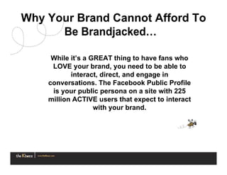 Why Your Brand Cannot Afford To
      Be Brandjacked…

     While it’s a GREAT thing to have fans who
     LOVE your brand, you need to be able to
           interact, direct, and engage in
    conversations. The Facebook Public Profile
     is your public persona on a site with 225
    million ACTIVE users that expect to interact
                   with your brand.
 