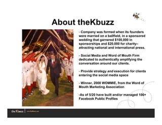 About theKbuzz
      - Company was formed when its founders
      were married on a ballfield, in a sponsored
      wedding that garnered $100,000 in
      sponsorships and $20,000 for charity–
      attracting national and international press.

      - Social Media and Word of Mouth Firm
      dedicated to authentically amplifying the
      conversation around our clients.

      - Provide strategy and execution for clients
      entering the social media space

      - Winner, 2008 WOMMIE, from the Word of
      Mouth Marketing Association

      -As of 5/20 have built and/or managed 100+
      Facebook Public Profiles
 