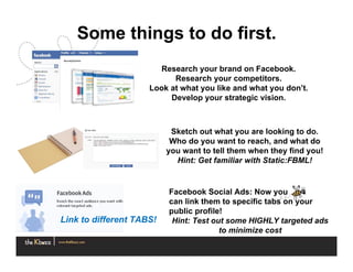 Some things to do first.
                       Research your brand on Facebook.
                           Research your competitors.
                     Look at what you like and what you don’t.
                          Develop your strategic vision.



                           Sketch out what you are looking to do.
                           Who do you want to reach, and what do
                          you want to tell them when they find you!
                            Hint: Get familiar with Static:FBML!


                          Facebook Social Ads: Now you
                          can link them to specific tabs on your
                          public profile!
Link to different TABS!    Hint: Test out some HIGHLY targeted ads
                                        to minimize cost
 