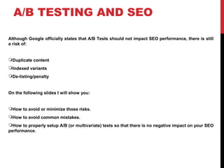 A/B TESTING AND SEO
Although Google officially states that A/B Tests should not impact SEO performance, there is still
a risk of:
Duplicate content
Indexed variants
De-listing/penalty
On the following slides I will show you:
How to avoid or minimize those risks.
How to avoid common mistakes.
How to properly setup A/B (or multivariate) tests so that there is no negative impact on your SEO
performance.
 