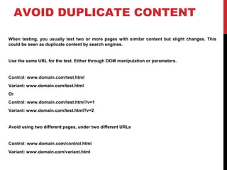 AVOID DUPLICATE CONTENT
When testing, you usually test two or more pages with similar content but slight changes. This
could be seen as duplicate content by search engines.
Use the same URL for the test. Either through DOM manipulation or parameters.
Control: www.domain.com/test.html
Variant: www.domain.com/test.html
Or
Control: www.domain.com/test.html?v=1
Variant: www.domain.com/test.html?v=2
Avoid using two different pages, under two different URLs
Control: www.domain.com/control.html
Variant: www.domain.com/variant.html
 