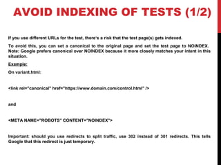 AVOID INDEXING OF TESTS (1/2)
If you use different URLs for the test, there‘s a risk that the test page(s) gets indexed.
To avoid this, you can set a canonical to the original page and set the test page to NOINDEX.
Note: Google prefers canonical over NOINDEX because it more closely matches your intent in this
situation.
Example:
On variant.html:
<link rel="canonical" href="https://www.domain.com/control.html" />
and
<META NAME="ROBOTS" CONTENT="NOINDEX">
Important: should you use redirects to split traffic, use 302 instead of 301 redirects. This tells
Google that this redirect is just temporary.
 