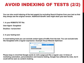 AVOID INDEXING OF TESTS (2/2)
You can also avoid indexing of the test page(s) by excluding Search Engines from your test so that
they always see the original version. Additional benefit: bots might skew your test results.
1. In your ROBOTS.TXT file:
User-Agent: Googlebot
Disallow: /variant.html
2. In your testing tool:
In most testing tools you can exclude certain types of traffic from the test. You can exclude bots
like Googlebot with a regular expression. Example Visual Website Optimizer:
Please keep in mind that Google wants to visit a page just like a regular user. In times of
marketing automation, personalization and massive testing, Google has softened its rules, but it
could still be seen as content cloaking.
 