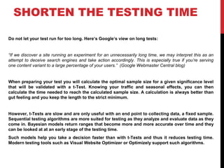 SHORTEN THE TESTING TIME
Do not let your test run for too long. Here‘s Google‘s view on long tests:
“If we discover a site running an experiment for an unnecessarily long time, we may interpret this as an
attempt to deceive search engines and take action accordingly. This is especially true if you’re serving
one content variant to a large percentage of your users.” (Google Webmaster Central blog)
When preparing your test you will calculate the optimal sample size for a given significance level
that will be validated with a t-Test. Knowing your traffic and seasonal effects, you can then
calculate the time needed to reach the calculated sample size. A calculation is always better than
gut feeling and you keep the length to the strict minimum.
However, t-Tests are slow and are only useful with an end point to collecting data, a fixed sample.
Sequential testing algorithms are more suited for testing as they analyze and evaluate data as they
come in. Bayesian models return ranges that become more and more accurate over time and they
can be looked at at an early stage of the testing time.
Such models help you take a decision faster than with t-Tests and thus it reduces testing time.
Modern testing tools such as Visual Website Optimizer or Optimizely support such algorithms.
 